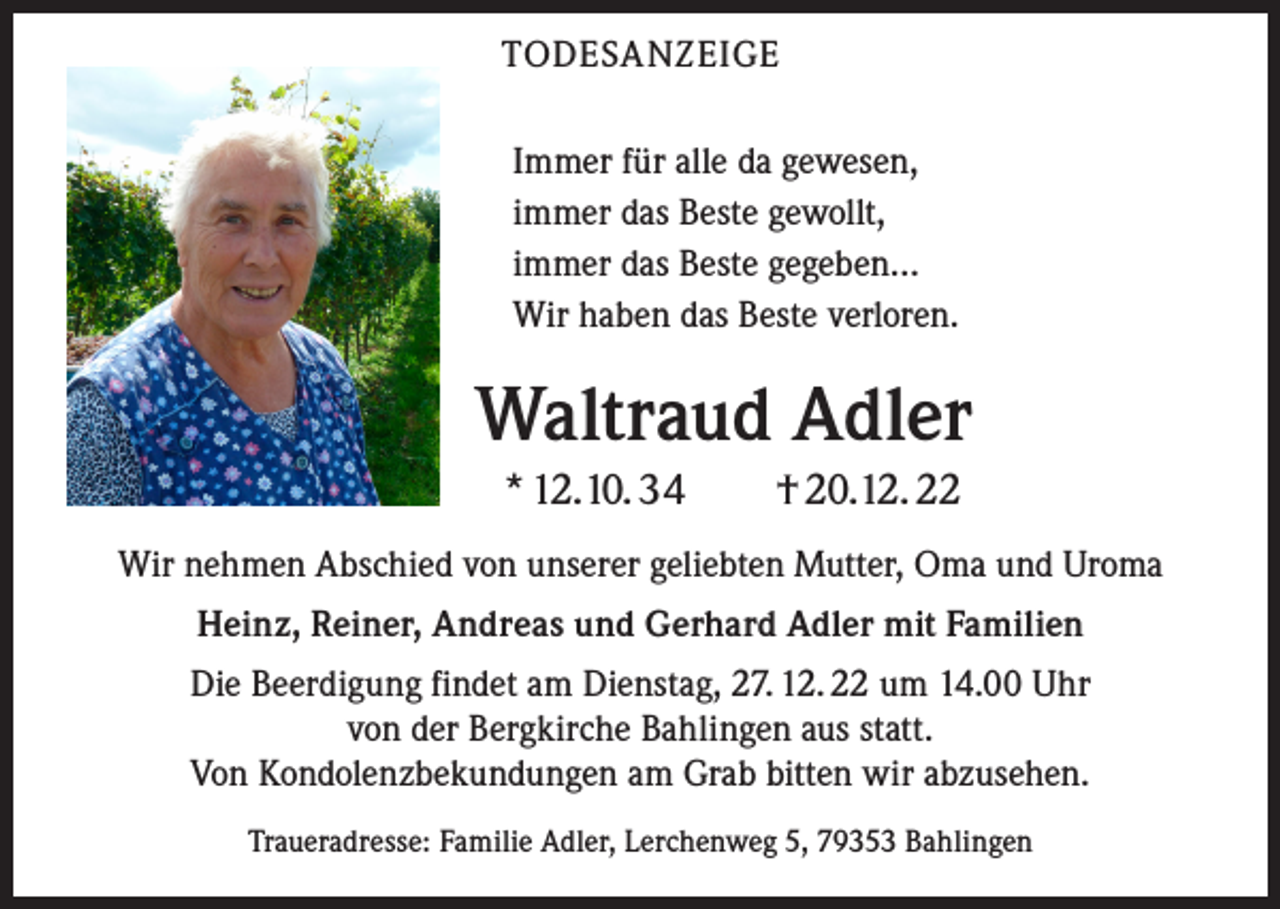 <p>TODESANZEIGE<br />Immer für alle da gewesen,<br />immer das Beste gewollt,<br />immer das Beste gegeben…<br />Wir haben das Beste verloren.</p><p>Waltraud Adler<br />* 12. 10. 34 † 20. 12. 22<br />Wir nehmen Abschied von unserer geliebten Mutter, Oma und Uroma<br />Heinz, Reiner, Andreas und Gerhard Adler mit Familien<br />Die Beerdigung findet am Dienstag, 27. 12. 22 um 14.00 Uhr<br />von der Bergkirche Bahlingen aus statt.<br />Von Kondolenzbekundungen am Grab bitten wir abzusehen.<br />Traueradresse: Familie Adler, Lerchenweg 5, 79353 Bahlingen</p>