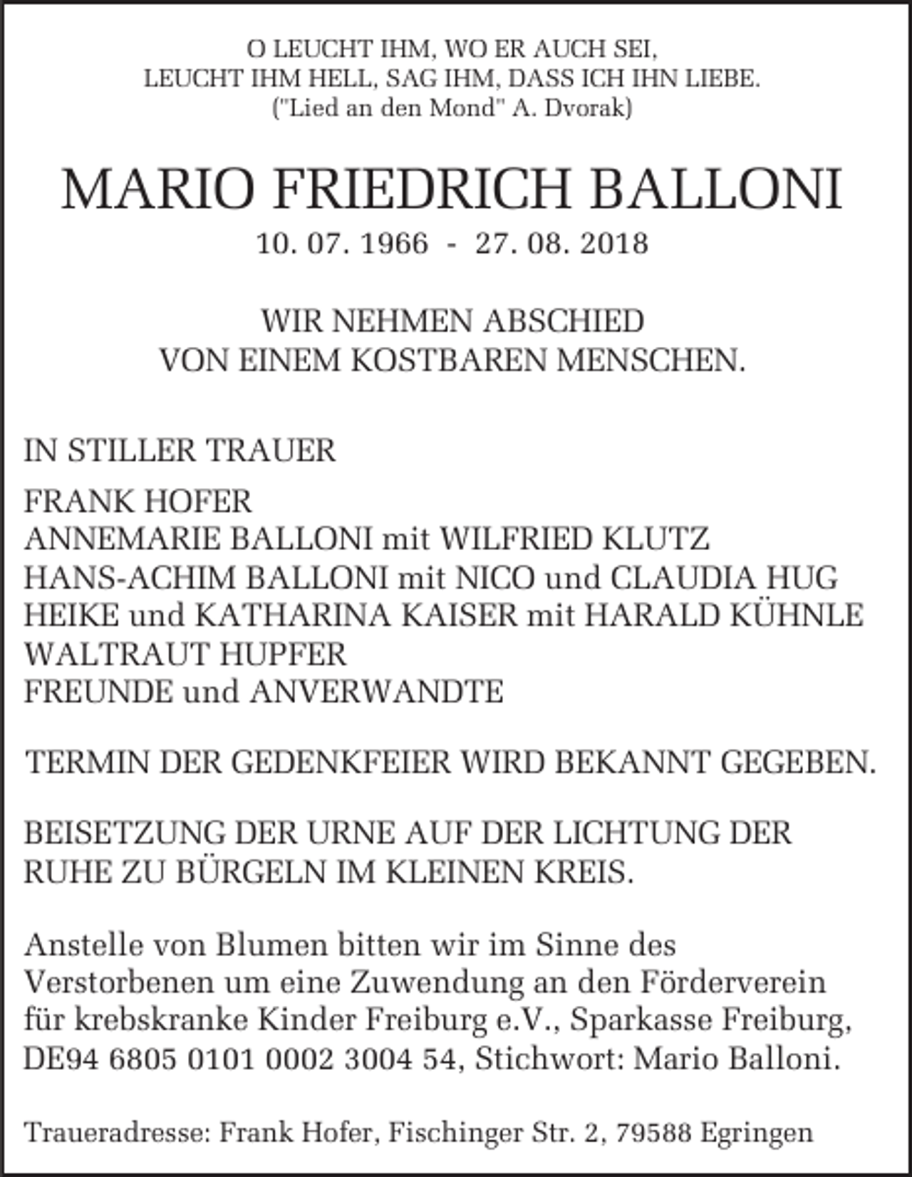 <p>O LEUCHT IHM, WO ER AUCH SEI,<br />LEUCHT IHM HELL, SAG IHM, DASS ICH IHN LIEBE.<br />("Lied an den Mond" A. Dvorak)</p><p>MARIO FRIEDRICH BALLONI<br />10. 07. 1966 - 27. 08. 2018<br />WIR NEHMEN ABSCHIED<br />VON EINEM KOSTBAREN MENSCHEN.<br />IN STILLER TRAUER<br />FRANK HOFER<br />ANNEMARIE BALLONI mit WILFRIED KLUTZ<br />HANS-ACHIM BALLONI mit NICO und CLAUDIA HUG<br />HEIKE und KATHARINA KAISER mit HARALD KÜHNLE<br />WALTRAUT HUPFER<br />FREUNDE und ANVERWANDTE<br />TERMIN DER GEDENKFEIER WIRD BEKANNT GEGEBEN.<br />BEISETZUNG DER URNE AUF DER LICHTUNG DER<br />RUHE ZU BÜRGELN IM KLEINEN KREIS.<br />Anstelle von Blumen bitten wir im Sinne des<br />Verstorbenen um eine Zuwendung an den Förderverein<br />für krebskranke Kinder Freiburg e.V., Sparkasse Freiburg,<br />DE94 6805 0101 0002 3004 54, Stichwort: Mario Balloni.<br />Traueradresse: Frank Hofer, Fischinger Str. 2, 79588 Egringen</p>