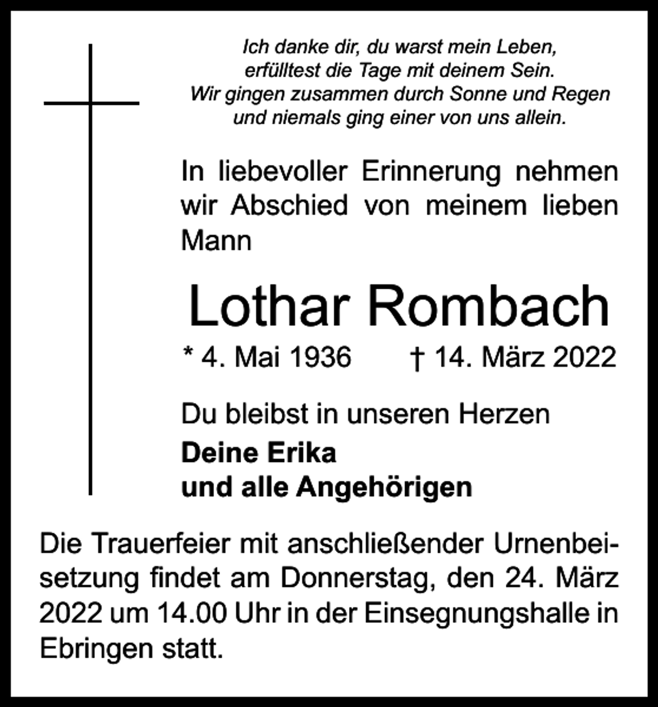 <p>Ich danke dir, du warst mein Leben,<br />erfülltest die Tage mit deinem Sein.<br />Wir gingen zusammen durch Sonne und Regen<br />und niemals ging einer von uns allein.</p><p>In liebevoller Erinnerung nehmen<br />wir Abschied von meinem lieben<br />Mann</p><p>Lothar Rombach</p><p>* 4. Mai 1936 † 14. März 2022<br />Du bleibst in unseren Herzen<br />Deine Erika<br />und alle Angehörigen<br />Die Trauerfeier mit anschließender Urnenbeisetzung findet am Donnerstag, den 24. März<br />2022 um 14.00 Uhr in der Einsegnungshalle in<br />Ebringen statt.</p>
