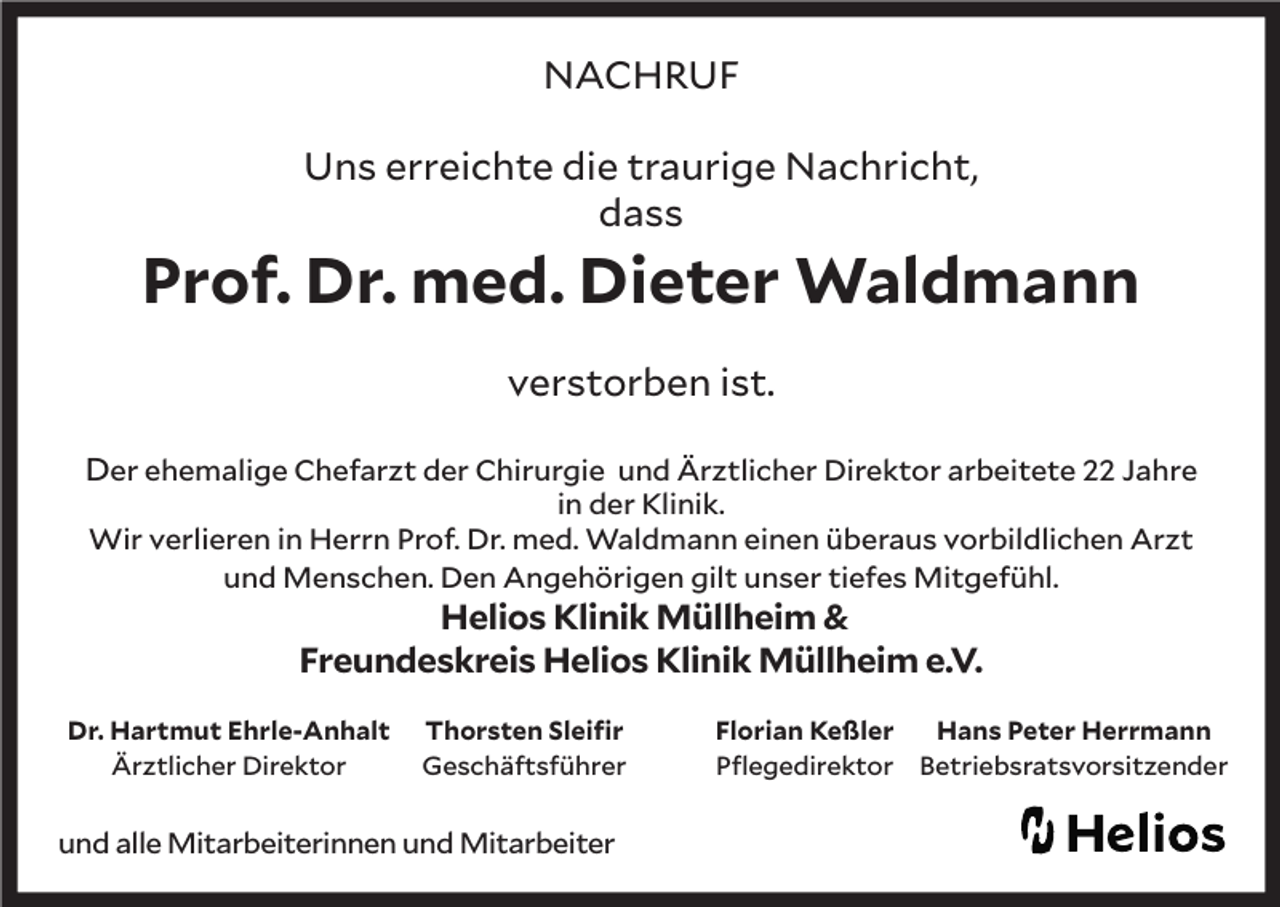 <p>NACHRUF<br />Uns erreichte die traurige Nachricht,<br />dass</p><p>Prof. Dr. med. Dieter Waldmann<br />verstorben ist.<br />Der ehemalige Chefarzt der Chirurgie und Ärztlicher Direktor arbeitete 22 Jahre<br />in der Klinik.<br />Wir verlieren in Herrn Prof. Dr. med. Waldmann einen überaus vorbildlichen Arzt<br />und Menschen. Den Angehörigen gilt unser tiefes Mitgefühl.</p><p>Helios Klinik Müllheim &amp;<br />Freundeskreis Helios Klinik Müllheim e.V.</p><p>Dr. Hartmut Ehrle-Anhalt<br />Ärztlicher Direktor</p><p>Thorsten Sleifir<br />Geschäftsführer</p><p>und alle Mitarbeiterinnen und Mitarbeiter</p><p>Florian Keßler<br />Pflegedirektor</p><p>Hans Peter Herrmann<br />Betriebsratsvorsitzender</p>