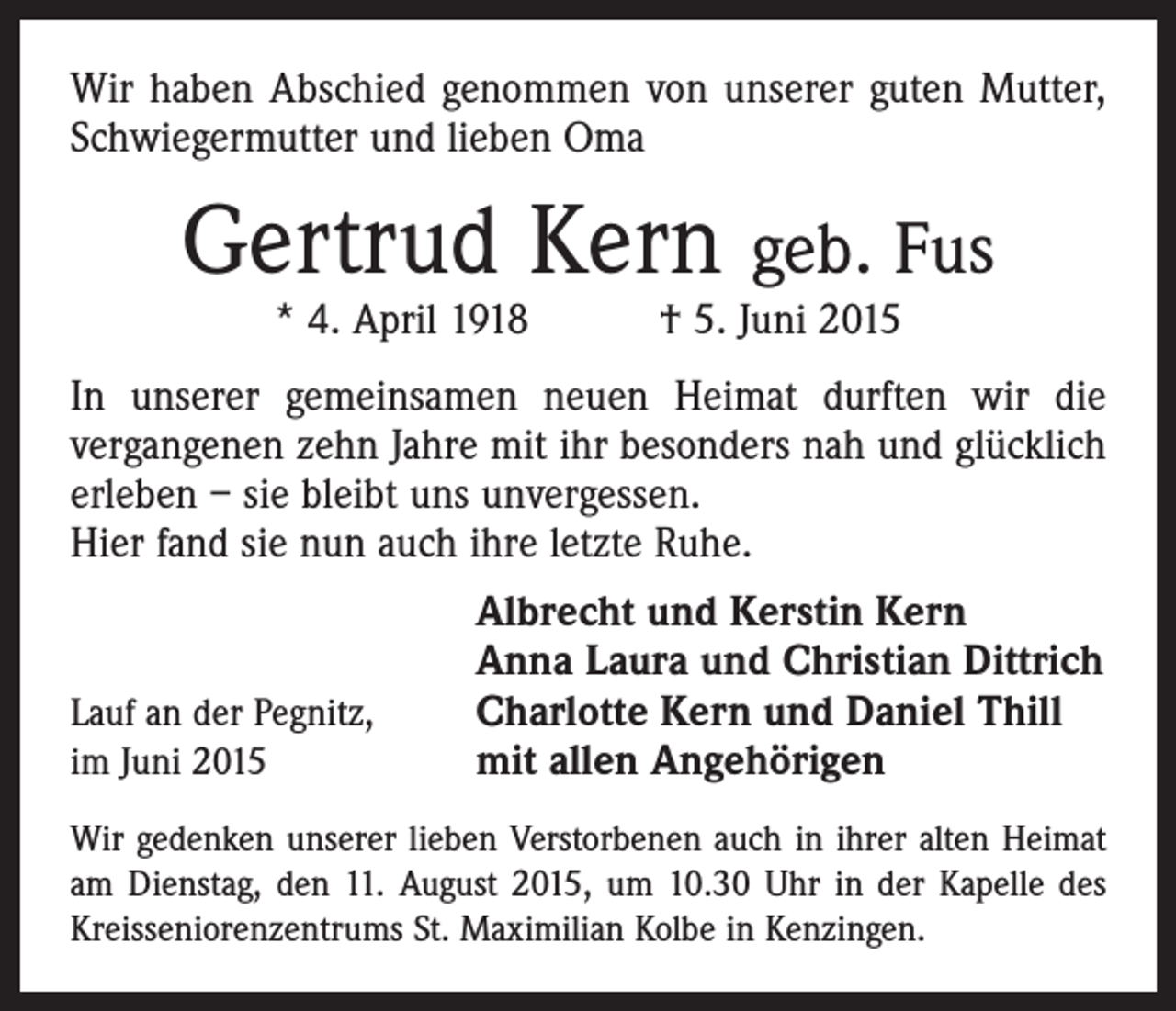<p>Wir haben Abschied genommen von unserer guten Mutter,<br />Schwiegermutter und lieben Oma</p><p>Gertrud Kern geb. Fus<br />* 4. April 1918 † 5. Juni 2015</p><p>In unserer gemeinsamen neuen Heimat durften wir die<br />­vergangenen zehn Jahre mit ihr besonders nah und glücklich<br />erleben – sie bleibt uns unvergessen.<br />Hier fand sie nun auch ihre letzte Ruhe.</p><p>Lauf an der Pegnitz,<br />im Juni 2015</p><p>Albrecht und Kerstin Kern<br />Anna Laura und Christian Dittrich<br />Charlotte Kern und Daniel Thill<br />mit allen Angehörigen</p><p>Wir gedenken unserer lieben Verstorbenen auch in ihrer alten ­Heimat<br />am Dienstag, den 11. August 2015, um 10.30 Uhr in der Kapelle des<br />Kreisseniorenzentrums St. Maximilian Kolbe in Kenzingen.</p>