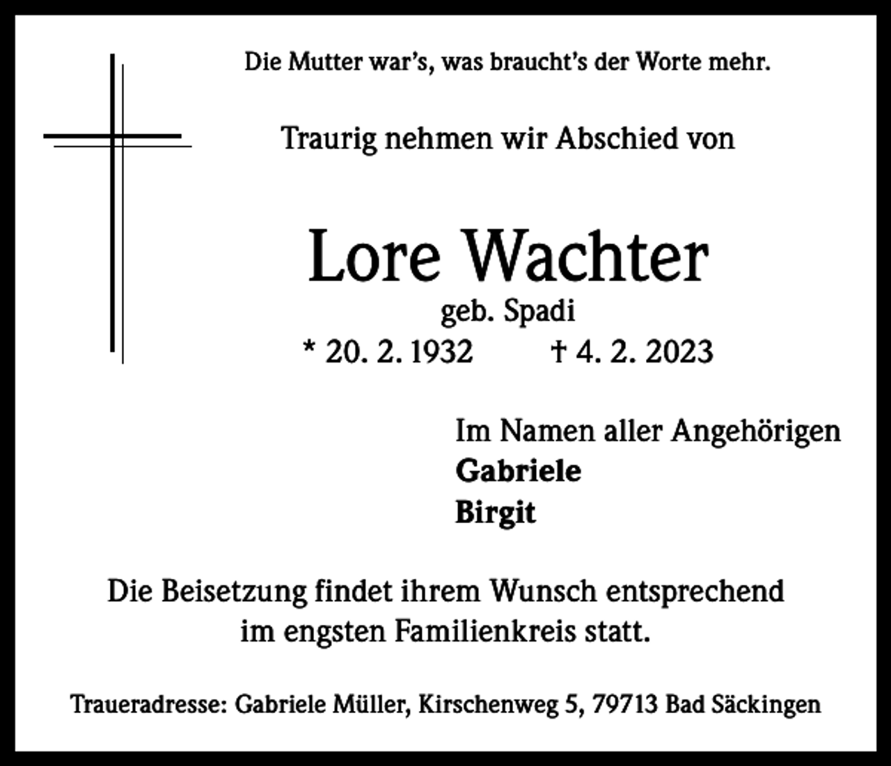 <p>Die Mutter war’s, was braucht’s der Worte mehr.</p><p>Traurig nehmen wir Abschied von</p><p>Lore Wachter</p><p>geb. Spadi<br />* 20. 2. 1932<br />† 4. 2. 2023<br />Im Namen aller Angehörigen<br />Gabriele<br />Birgit<br />Die Beisetzung findet ihrem Wunsch entsprechend<br />im engsten Familienkreis statt.<br />Traueradresse: Gabriele Müller, Kirschenweg 5, 79713 Bad Säckingen</p>