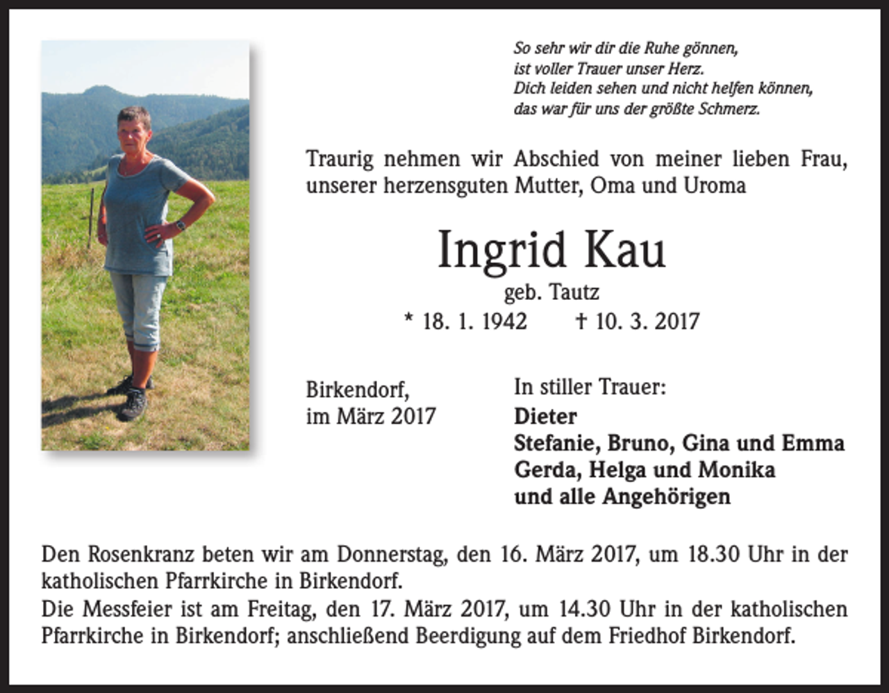 <p>So sehr wir dir die Ruhe gönnen,<br />ist voller Trauer unser Herz.<br />Dich leiden sehen und nicht helfen können,<br />das war für uns der größte Schmerz.</p><p>Traurig nehmen wir Abschied von meiner lieben Frau,<br />unserer herzensguten Mutter, Oma und Uroma</p><p>Ingrid Kau</p><p>geb. Tautz<br />* 18. 1. 1942 † 10. 3. 2017<br />Birkendorf,<br />im März 2017</p><p>In stiller Trauer:<br />Dieter<br />Stefanie, Bruno, Gina und Emma<br />Gerda, Helga und Monika<br />und alle Angehörigen</p><p>Den Rosenkranz beten wir am Donnerstag, den 16. März 2017, um 18.30 Uhr in der<br />katholischen Pfarrkirche in Birkendorf.<br />Die Messfeier ist am Freitag, den 17. März 2017, um 14.30 Uhr in der katholischen<br />Pfarrkirche in Birkendorf; anschließend Beerdigung auf dem Friedhof Birkendorf.</p>