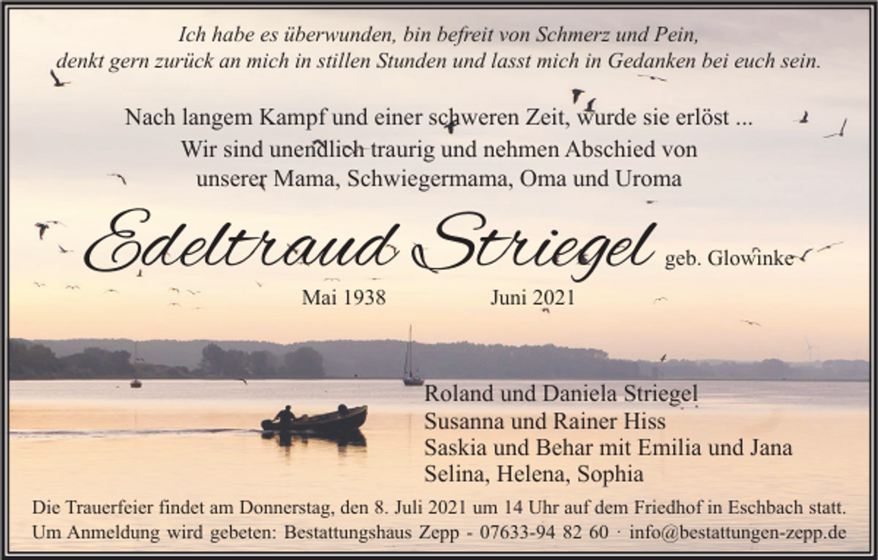 <p>Ich habe es überwunden, bin befreit von Schmerz und Pein,<br />denkt gern zurück an mich in stillen Stunden und lasst mich in Gedanken bei euch sein.</p><p>Nach langem Kampf und einer schweren Zeit, wurde sie erlöst ...<br />Wir sind unendlich traurig und nehmen Abschied von<br />unserer Mama, Schwiegermama, Oma und Uroma</p><p>Edeltraud Striegel<br />Mai 1938</p><p>geb. Glowinke</p><p>Juni 2021</p><p>Roland und Daniela Striegel<br />Susanna und Rainer Hiss<br />Saskia und Behar mit Emilia und Jana<br />Selina, Helena, Sophia<br />Die Trauerfeier findet am Donnerstag, den 8. Juli 2021 um 14 Uhr auf dem Friedhof in Eschbach statt.<br />Um Anmeldung wird gebeten: Bestattungshaus Zepp - 07633-94 82 60 · info@bestattungen-zepp.de</p>
