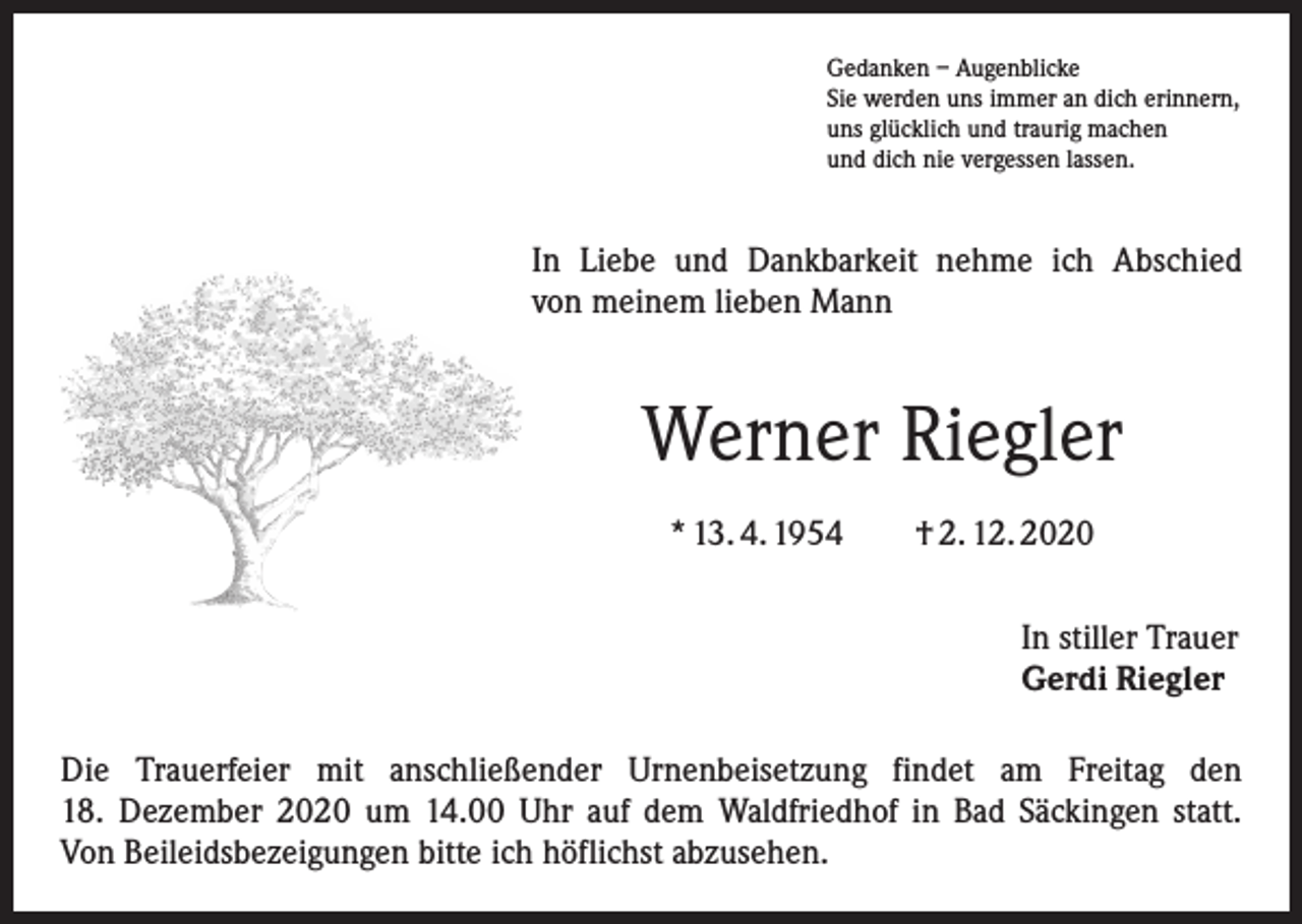<p>Gedanken – Augenblicke<br />Sie werden uns immer an dich erinnern,<br />uns glücklich und traurig machen<br />und dich nie vergessen lassen.</p><p>In Liebe und Dankbarkeit nehme ich Abschied<br />von meinem lieben Mann</p><p>Werner Riegler<br />* 13. 4. 1954 † 2. 12. 2020<br />In stiller Trauer<br />Gerdi Riegler<br />Die Trauerfeier mit anschließender Urnenbeisetzung findet am Freitag den<br />18. Dezember 2020 um 14.00 Uhr auf dem Waldfriedhof in Bad Säckingen statt.<br />Von Beileidsbezeigungen bitte ich höflichst abzusehen.</p>