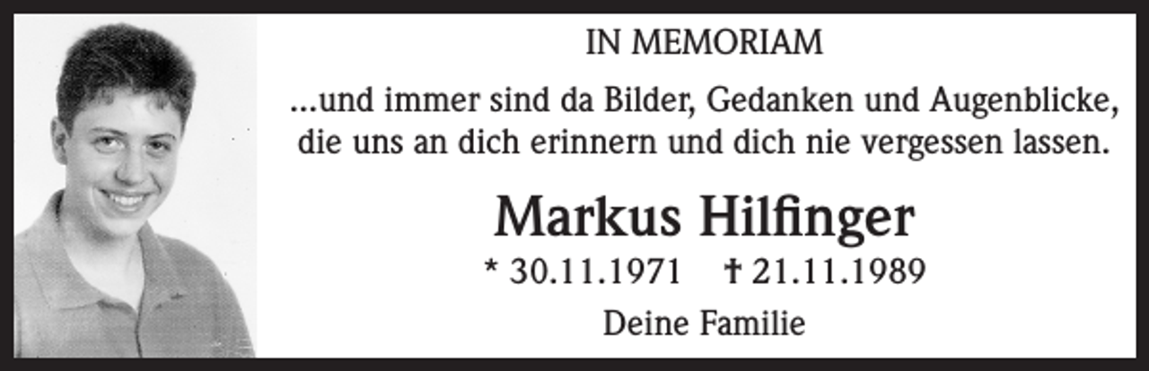 <p>IN MEMORIAM<br />...und immer sind da Bilder, Gedanken und Augenblicke,<br />die uns an dich erinnern und dich nie vergessen lassen.</p><p>Markus Hilfinger<br />* 30.11.1971 † 21.11.1989<br />Deine Familie</p>