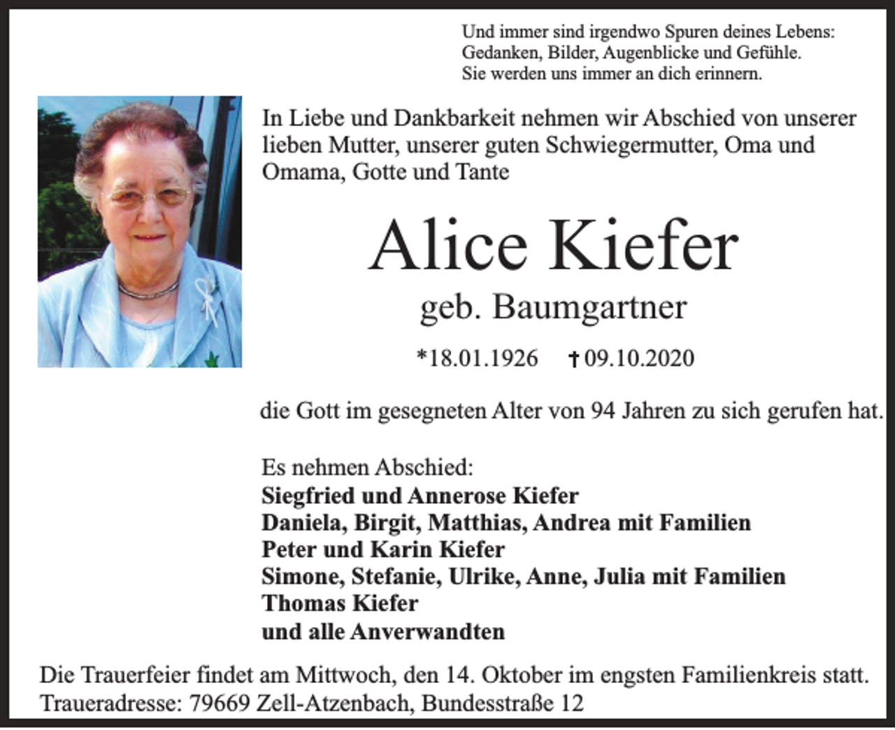 <p>Und immer sind irgendwo Spuren deines Lebens:<br />Gedanken, Bilder, Augenblicke und Gefühle.<br />Sie werden uns immer an dich erinnern.</p><p>In Liebe und Dankbarkeit nehmen wir Abschied von unserer<br />lieben Mutter, unserer guten Schwiegermutter, Oma und<br />Omama, Gotte und Tante</p><p>Alice Kiefer<br />geb. Baumgartner<br />*18.01.1926</p><p>09.10.2020</p><p>die Gott im gesegneten Alter von 94 Jahren zu sich gerufen hat.<br />Es nehmen Abschied:<br />Siegfried und Annerose Kiefer<br />Daniela, Birgit, Matthias, Andrea mit Familien<br />Peter und Karin Kiefer<br />Simone, Stefanie, Ulrike, Anne, Julia mit Familien<br />Thomas Kiefer<br />und alle Anverwandten<br />Die Trauerfeier findet am Mittwoch, den 14. Oktober im engsten Familienkreis statt.<br />Traueradresse: 79669 Zell-Atzenbach, Bundesstraße 12</p>