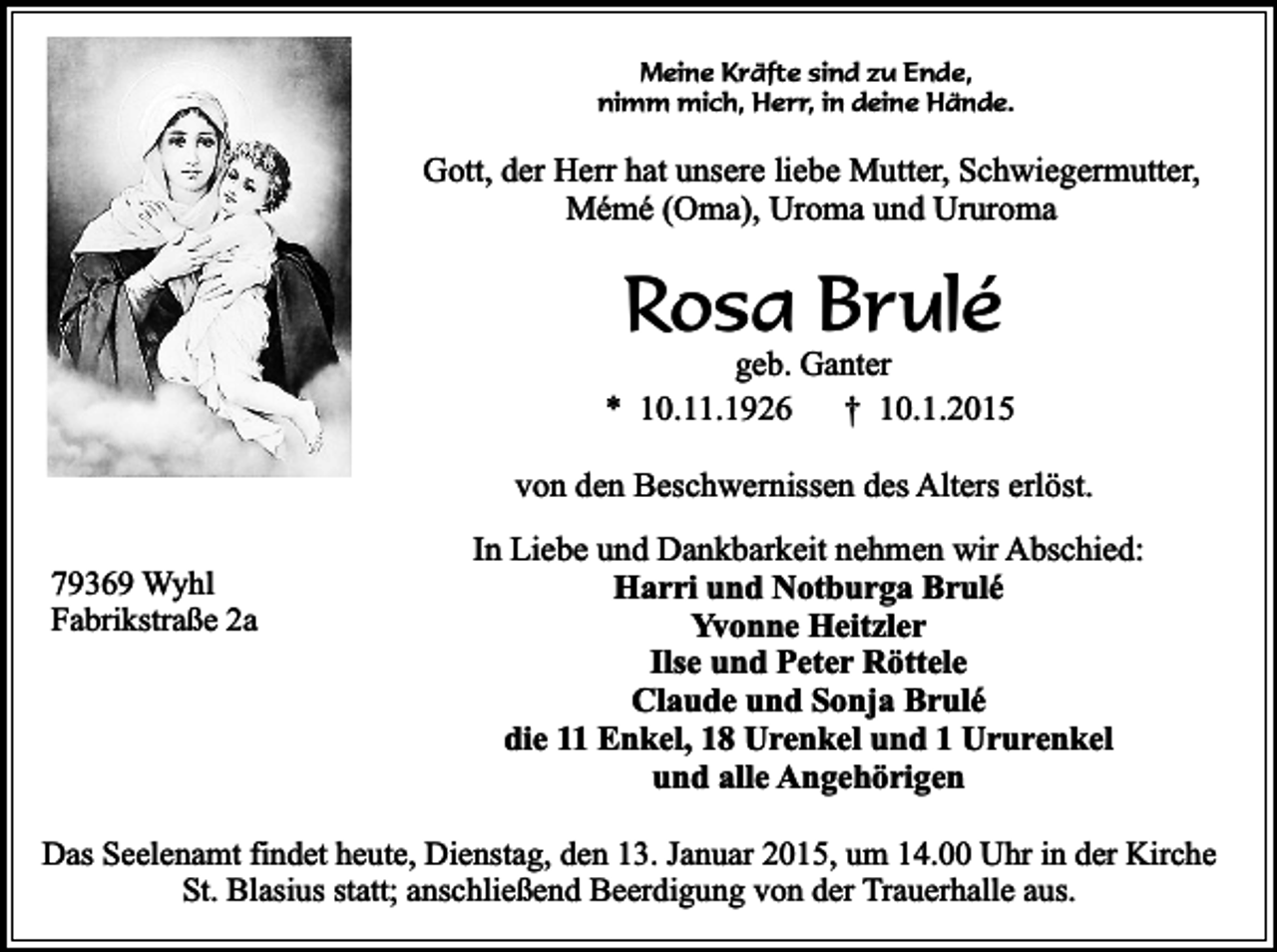 <p>Meine Kräfte sind zu Ende,<br />nimm mich, Herr, in deine Hände.</p><p>Gott, der Herr hat unsere liebe Mutter, Schwiegermutter,<br />Mémé (Oma), Uroma und Ururoma</p><p>Rosa Brulé</p><p>geb. Ganter<br />* 10.11.1926<br />† 10.1.2015<br />von den Beschwernissen des Alters erlöst.<br />79369 Wyhl<br />Fabrikstraße 2a</p><p>In Liebe und Dankbarkeit nehmen wir Abschied:<br />Harri und Notburga Brulé<br />Yvonne Heitzler<br />Ilse und Peter Röttele<br />Claude und Sonja Brulé<br />die 11 Enkel, 18 Urenkel und 1 Ururenkel<br />und alle Angehörigen</p><p>Das Seelenamt findet heute, Dienstag, den 13. Januar 2015, um 14.00 Uhr in der Kirche<br />St. Blasius statt; anschließend Beerdigung von der Trauerhalle aus.</p>