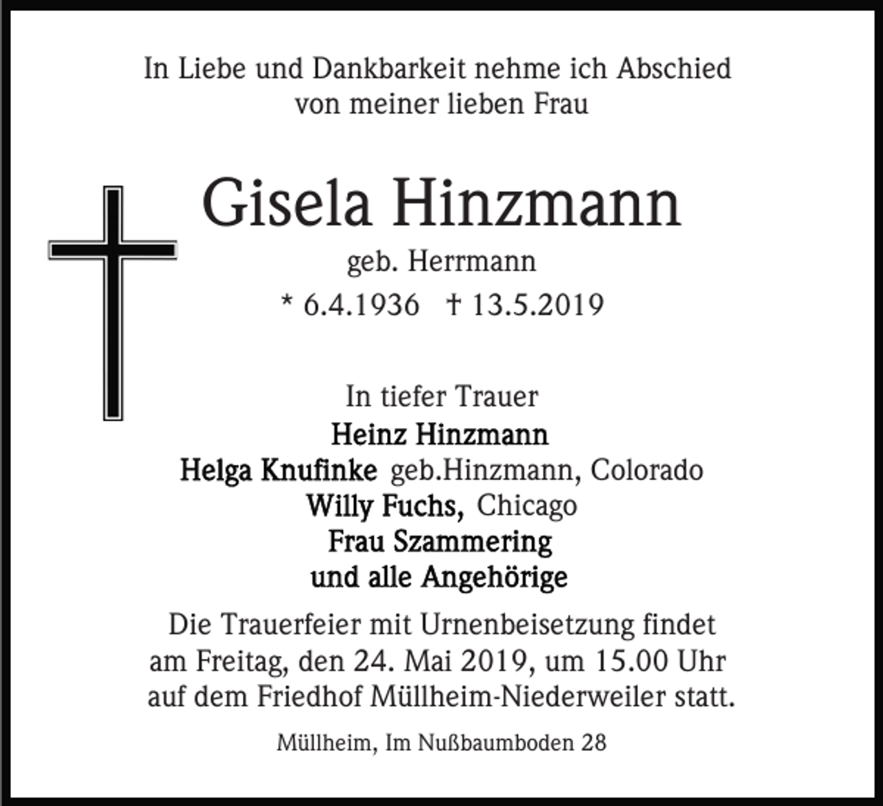 <p>In Liebe und Dankbarkeit nehme ich Abschied<br />von meiner lieben Frau</p><p>Gisela Hinzmann<br />geb. Herrmann<br />* 6.4.1936 † 13.5.2019<br />In tiefer Trauer<br />geb.Hinzmann, Colorado<br />Chicago</p><p>Die Trauerfeier mit Urnenbeisetzung findet<br />am Freitag, den 24. Mai 2019, um 15.00 Uhr<br />auf dem Friedhof Müllheim-Niederweiler statt.<br />Müllheim, Im Nußbaumboden 28</p>