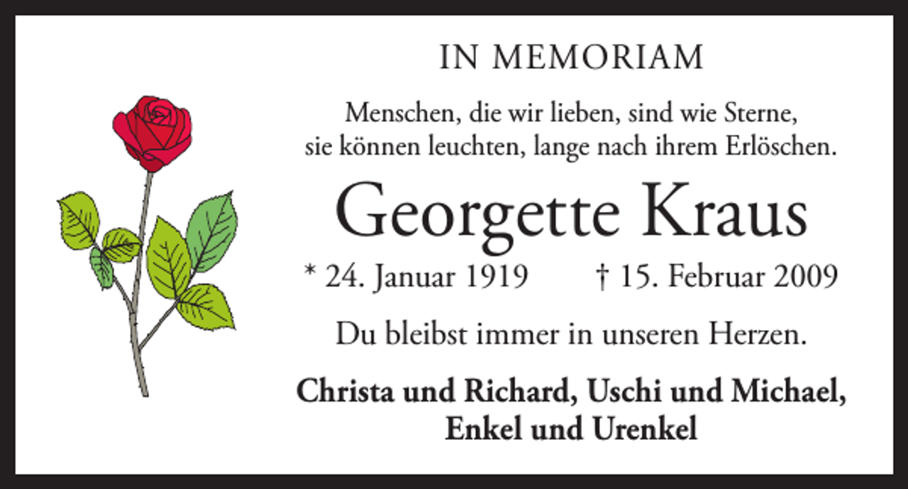 <p>IN MEMORIAM<br />Menschen, die wir lieben, sind wie Sterne,<br />sie können leuchten, lange nach ihrem Erlöschen.</p><p>Georgette Kraus</p><p>* 24. Januar 1919 † 15. Februar 2009<br />Du bleibst immer in unseren Herzen.<br />Christa und Richard, Uschi und Michael,<br />Enkel und Urenkel</p>