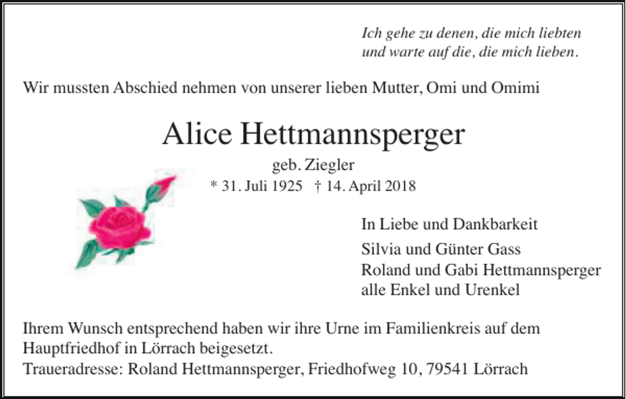 <p>IIch<br />c h gehe<br />g e h e zu<br />z u denen,<br />d e n e n, die<br />di e mich<br />mi c h li<br />liebten<br />e bt e n<br />uund<br />n d warte<br />w art e aauf<br />uf di<br />die,<br />e, di<br />die<br />e mich<br />mi c h lilieben.<br />e b e n.</p><p>WWir<br />ir mussten<br />m usst e n AAbschied<br />bs c hi e d nnehmen<br />e h m e n vvon<br />o n uunserer<br />ns er er lilieben<br />e b e n Mutter,<br />M utt er , Omi<br />O mi und<br />u n d Omimi<br />O mi mi</p><p>Alice<br />Ali<br />c e HHettmannsperger<br />ett m a n ns p er g er<br />geb.<br />g e b. Ziegler<br />Zi e gl er</p><p>** 331.<br />1. JJuli<br />uli 11925<br />9 2 5 †† 114.<br />4. April<br />A pril 22</p><p>IInn Liebe<br />Li e b e und<br />u n d Dankbarkeit<br />D a n k b ar k eit<br />Silvia<br />Sil<br />vi a uund<br />n d Günter<br />G ü nt er Gass<br />G ass<br />RRoland<br />ol a n d uund<br />n d Gabi<br />G a bi Hettmannsperger<br />H ett m a n ns p er g er<br />allee Enkel<br />all<br />E n k el und<br />u n d Urenkel<br />Ur e n k el<br />IIhrem<br />hr e m WWunsch<br />u ns c h eentsprechend<br />nts pr e c h e n d hhaben<br />a b e n wir<br />wir iihre<br />hr e Urne<br />Ur n e iim<br />m Familienkreis<br />F a mili e n kr eis aauf<br />uf ddem<br />e m<br />HHauptfriedhof<br />a u ptfri e d h of i in<br />n LLörrach<br />örr a c h bbeigesetzt.<br />ei g es et zt.<br />TTraueradresse:<br />r a u er a dr ess e: Roland<br />R ol a n d Hettmannsperger,<br />H ett m a n ns p erg er , Friedhofweg<br />Fri e d h of w e g 10,<br />1 0, 79541<br />7 9 5 4 1 Lörrach<br />L örr a c h</p>