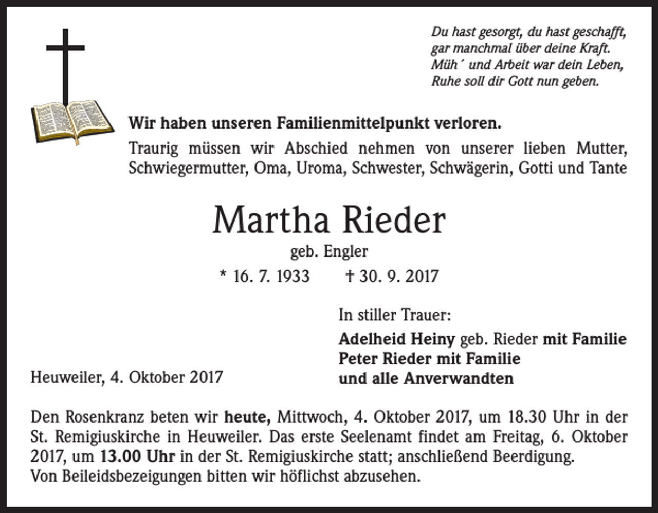 <p>Du hast gesorgt, du hast geschafft,<br />gar manchmal über deine Kraft.<br />Müh´ und Arbeit war dein Leben,<br />Ruhe soll dir Gott nun geben.</p><p>Wir haben unseren Familienmittelpunkt verloren.<br />Traurig müssen wir Abschied nehmen von unserer lieben Mutter,<br />Schwiegermutter, Oma, Uroma, Schwester, Schwägerin, Gotti und Tante</p><p>Martha Rieder<br />geb. Engler<br />* 16. 7. 1933 † 30. 9. 2017</p><p>Heuweiler, 4. Oktober 2017</p><p>In stiller Trauer:<br />Adelheid Heiny geb. Rieder mit Familie<br />Peter Rieder mit Familie<br />und alle Anverwandten</p><p>Den Rosenkranz beten wir heute, Mittwoch, 4. Oktober 2017, um 18.30 Uhr in der<br />St. Remigiuskirche in Heuweiler. Das erste Seelenamt findet am Freitag, 6. Oktober<br />2017, um 13.00 Uhr in der St. Remigiuskirche statt; anschließend Beerdigung.<br />Von Beileidsbezeigungen bitten wir höflichst abzusehen.</p>