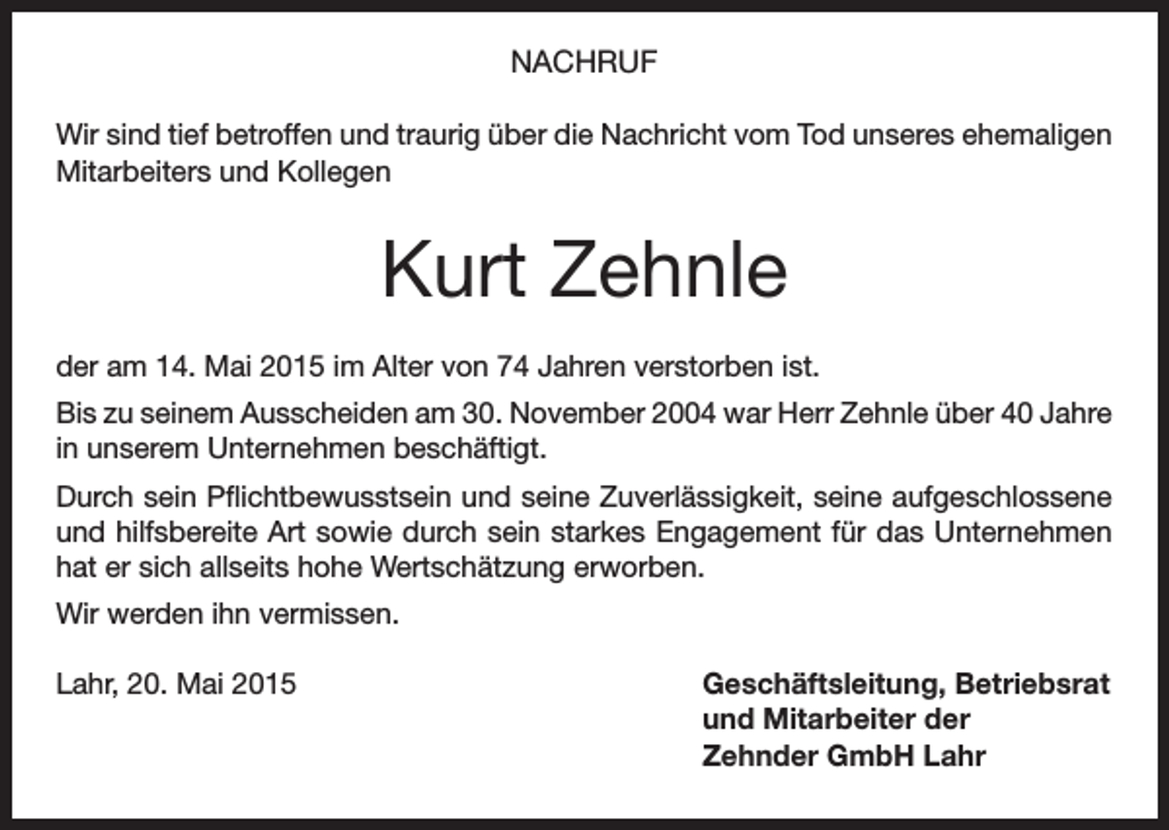 <p>NACHRUF<br />Wir sind tief betroffen und traurig über die Nachricht vom Tod unseres ehemaligen<br />Mitarbeiters und Kollegen</p><p>Kurt Zehnle<br />der am 14. Mai 2015 im Alter von 74 Jahren verstorben ist.<br />Bis zu seinem Ausscheiden am 30. November 2004 war Herr Zehnle über 40 Jahre<br />in unserem Unternehmen beschäftigt.<br />Durch sein Pflichtbewusstsein und seine Zuverlässigkeit, seine aufgeschlossene<br />und hilfsbereite Art sowie durch sein starkes Engagement für das Unternehmen<br />hat er sich allseits hohe Wertschätzung erworben.<br />Wir werden ihn vermissen.<br />Lahr, 20. Mai 2015</p><p>Geschäftsleitung, Betriebsrat<br />und Mitarbeiter der<br />Zehnder GmbH Lahr</p>