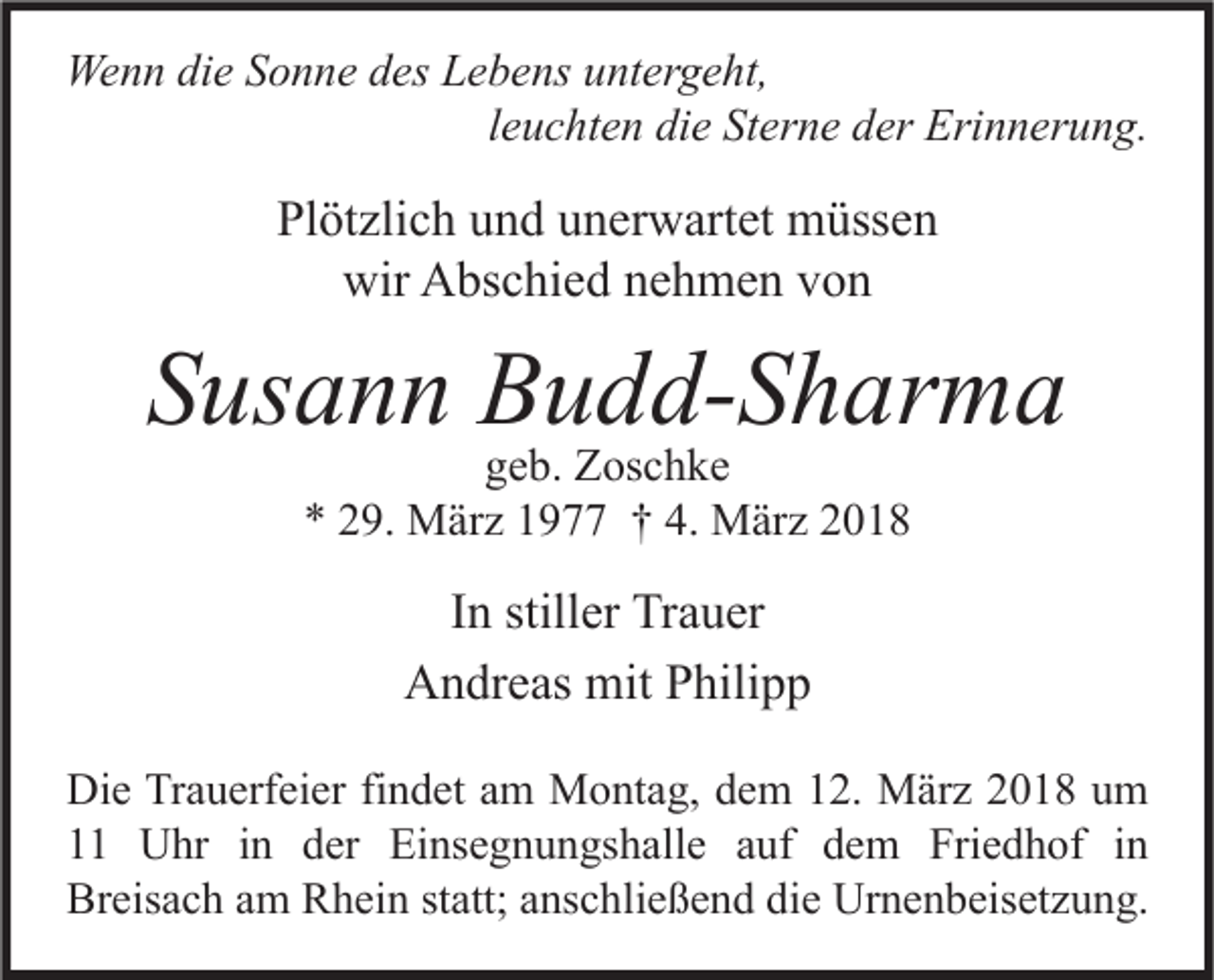 <p>Wenn<br />We<br />n n didie<br />e S Sonne<br />o n n e d des<br />es LLebens<br />e b e ns u untergeht,<br />nt er g e ht,<br />leuchten<br />l e u c ht e n die<br />di e Sterne<br />St er n e der<br />d er Erinnerung.<br />Eri n n er u n g.</p><p>Plötzlich<br />Pl<br />öt zli c h uund<br />n d uunerwartet<br />n er w art et müssen<br />m üss e n<br />wir<br />bs c hi e d nnehmen<br />e h m e n vvon<br />on<br />wir AAbschied</p><p>SSusann<br />us a n n Budd-Sharma<br />B u d d- S h ar m a<br />ggeb.<br />e b. Zoschke<br />Z os c h k e<br />** 229.<br />9. März<br />M är z 11977<br />9 †† 4.<br />4. März<br />M är z 22</p><p>IInn stiller<br />still er Trauer<br />Tr a u er<br />A n dr e as mit<br />mit PPhilipp<br />hili p p<br />Andreas<br />Di e TrTrauerfeier<br />Die<br />a u erf ei er fifindet<br />n d et aam<br />m Montag,<br />M o nt a g, ddem<br />e m 112.<br />2. März<br />M är z 22018<br />0 1 8 uum<br />m<br />11 Uhr<br />U hr iin<br />n dder<br />er Einsegnungshalle<br />Ei ns e g n u n gs h all e aauf<br />uf ddem<br />e m Friedhof<br />Fri e d h of iin<br />n<br />Breisach<br />Br<br />eis a c h aam<br />m RRhein<br />h ei n ststatt;<br />att; aanschließend<br />ns c hli e ß e n d didie<br />e Urnenbeisetzung.<br />Ur n e n b eis et z u n g.</p>