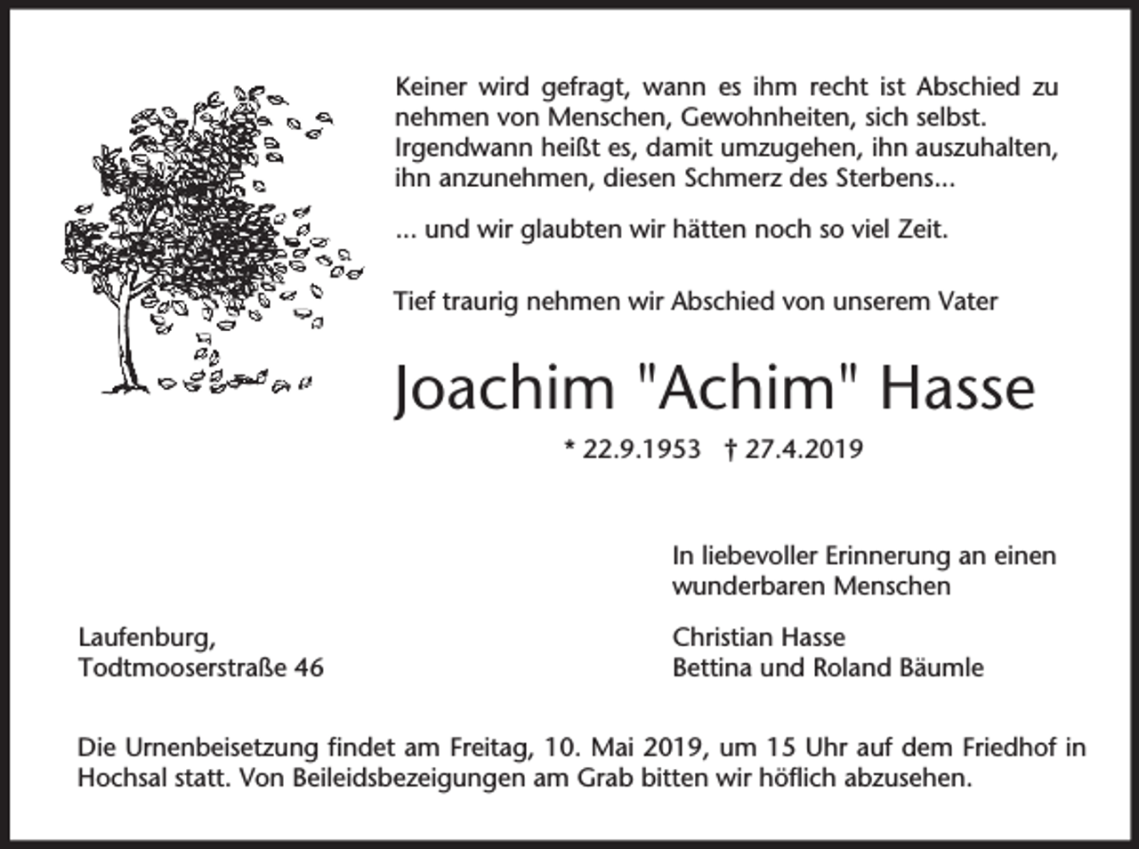 <p>Keiner wird gefragt, wann es ihm recht ist Abschied zu<br />nehmen von Menschen, Gewohnheiten, sich selbst.<br />Irgendwann heißt es, damit umzugehen, ihn auszuhalten,<br />ihn anzunehmen, diesen Schmerz des Sterbens...<br />... und wir glaubten wir hätten noch so viel Zeit.<br />Tief traurig nehmen wir Abschied von unserem Vater</p><p>Joachim "Achim" Hasse<br />* 22.9.1953 † 27.4.2019</p><p>In liebevoller Erinnerung an einen<br />wunderbaren Menschen<br />Laufenburg,<br />Todtmooserstraße 46</p><p>Christian Hasse<br />Bettina und Roland Bäumle</p><p>Die Urnenbeisetzung findet am Freitag, 10. Mai 2019, um 15 Uhr auf dem Friedhof in<br />Hochsal statt. Von Beileidsbezeigungen am Grab bitten wir höflich abzusehen.</p>