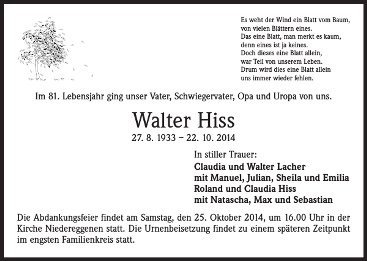 <p>Es weht der Wind ein Blatt vom Baum,<br />von vielen Blättern eines.<br />Das eine Blatt, man merkt es kaum,<br />denn eines ist ja keines.<br />Doch dieses eine Blatt allein,<br />war Teil von unserem Leben.<br />Drum wird dies eine Blatt allein<br />uns immer wieder fehlen.</p><p>Im 81. Lebensjahr ging unser Vater, Schwiegervater, Opa und Uropa von uns.</p><p>Walter Hiss</p><p>27. 8. 1933 – 22. 10. 2014<br />In stiller Trauer:<br />Claudia und Walter Lacher<br />mit Manuel, Julian, Sheila und Emilia<br />Roland und Claudia Hiss<br />mit Natascha, Max und Sebastian<br />Die Abdankungsfeier findet am Samstag, den 25. Oktober 2014, um 16.00 Uhr in der<br />Kirche Niedereggenen statt. Die Urnenbeisetzung findet zu einem späteren Zeitpunkt<br />im engsten Familienkreis statt.</p>