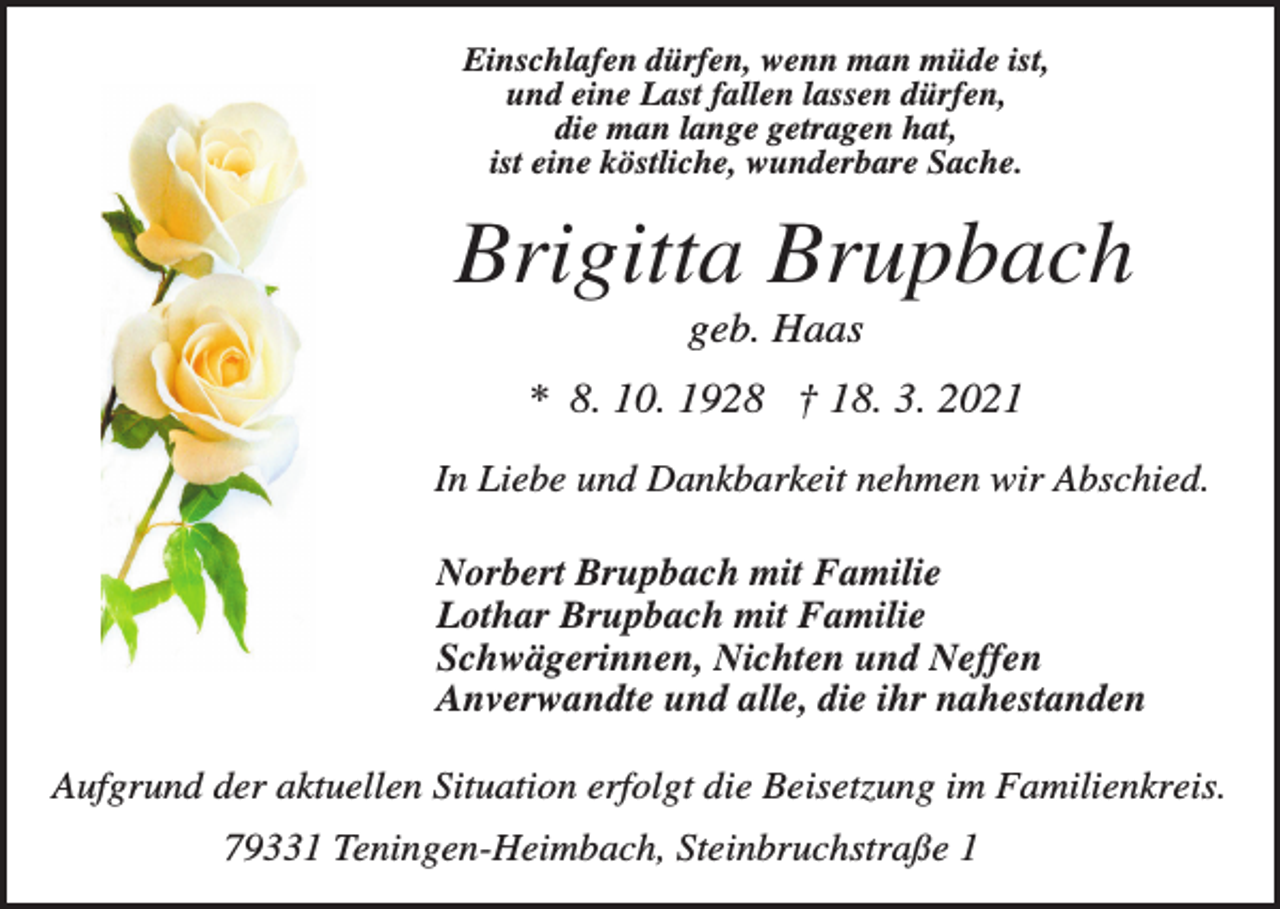 <p>Einschlafen dürfen, wenn man müde ist,<br />und eine Last fallen lassen dürfen,<br />die man lange getragen hat,<br />ist eine köstliche, wunderbare Sache.</p><p>Brigitta Brupbach<br />geb. Haas<br />* 8. 10. 1928 † 18. 3. 2021<br />In Liebe und Dankbarkeit nehmen wir Abschied.<br />Norbert Brupbach mit Familie<br />Lothar Brupbach mit Familie<br />Schwägerinnen, Nichten und Neffen<br />Anverwandte und alle, die ihr nahestanden<br />Aufgrund der aktuellen Situation erfolgt die Beisetzung im Familienkreis.<br />79331 Teningen-Heimbach, Steinbruchstraße 1</p>
