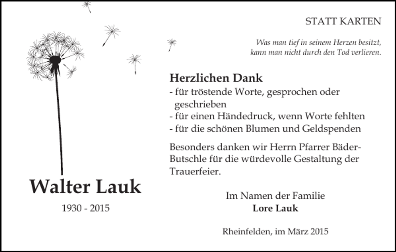 <p>STATT KARTEN<br />Was man tief in seinem Herzen besitzt,<br />kann man nicht durch den Tod verlieren.</p><p>Herzlichen Dank</p><p>- für tröstende Worte, gesprochen oder<br />geschrieben<br />- für einen Händedruck, wenn Worte fehlten<br />- für die schönen Blumen und Geldspenden</p><p>Walter Lauk<br />1930 - 2015</p><p>Besonders danken wir Herrn Pfarrer BäderButschle für die würdevolle Gestaltung der<br />Trauerfeier.<br />Im Namen der Familie<br />Lore Lauk<br />Rheinfelden, im März 2015</p>