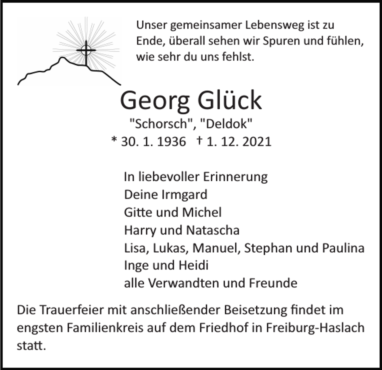 <p>Unser gemeinsamer Lebensweg ist zu<br />Ende, überall sehen wir Spuren und fühlen,<br />wie sehr du uns fehlst.</p><p>Georg Glück<br />"Schorsch", "Deldok"<br />* 30. 1. 1936 † 1. 12. 2021<br />In liebevoller Erinnerung<br />Deine Irmgard<br />Gi�e und Michel<br />Harry und Natascha<br />Lisa, Lukas, Manuel, Stephan und Paulina<br />Inge und Heidi<br />alle Verwandten und Freunde<br />Die Trauerfeier mit anschließender Beisetzung ﬁndet im<br />engsten Familienkreis auf dem Friedhof in Freiburg­Haslach<br />sta�.</p>