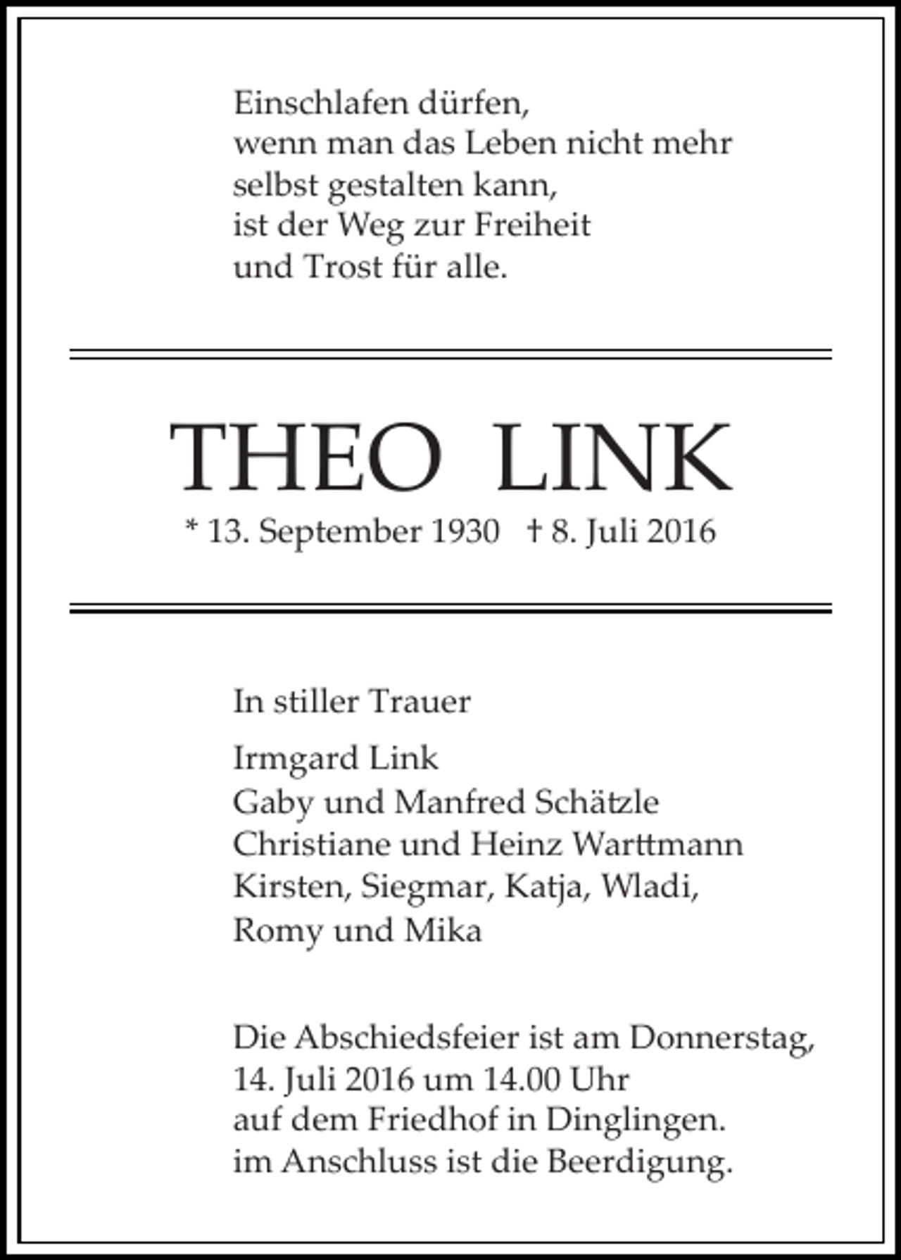 <p>Einschlafen dürfen,<br />wenn man das Leben nicht mehr<br />selbst gestalten kann,<br />ist der Weg zur Freiheit<br />und Trost für alle.</p><p>THEO LINK<br />* 13. September 1930 † 8. Juli 2016</p><p>In stiller Trauer<br />Irmgard Link<br />Gaby und Manfred Schä�le<br />Christiane und Heinz War�mann<br />Kirsten, Siegmar, Katja, Wladi,<br />Romy und Mika<br />Die Abschiedsfeier ist am Donnerstag,<br />14. Juli 2016 um 14.00 Uhr<br />auf dem Friedhof in Dinglingen.<br />im Anschluss ist die Beerdigung.</p>