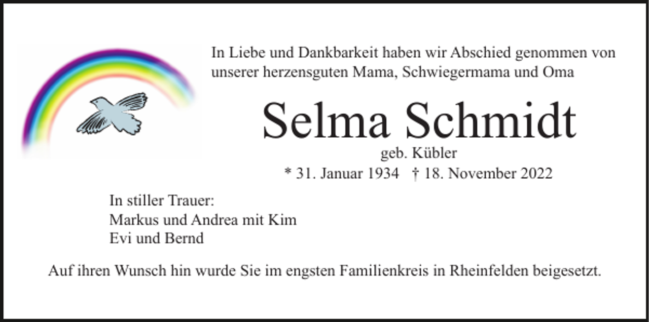 <p>In Liebe und Dankbarkeit haben wir Abschied genommen von<br />unserer herzensguten Mama, Schwiegermama und Oma</p><p>Selma Schmidt<br />geb. Kübler<br />* 31. Januar 1934 † 18. November 2022</p><p>In stiller Trauer:<br />Markus und Andrea mit Kim<br />Evi und Bernd<br />Auf ihren Wunsch hin wurde Sie im engsten Familienkreis in Rheinfelden beigesetzt.</p>
