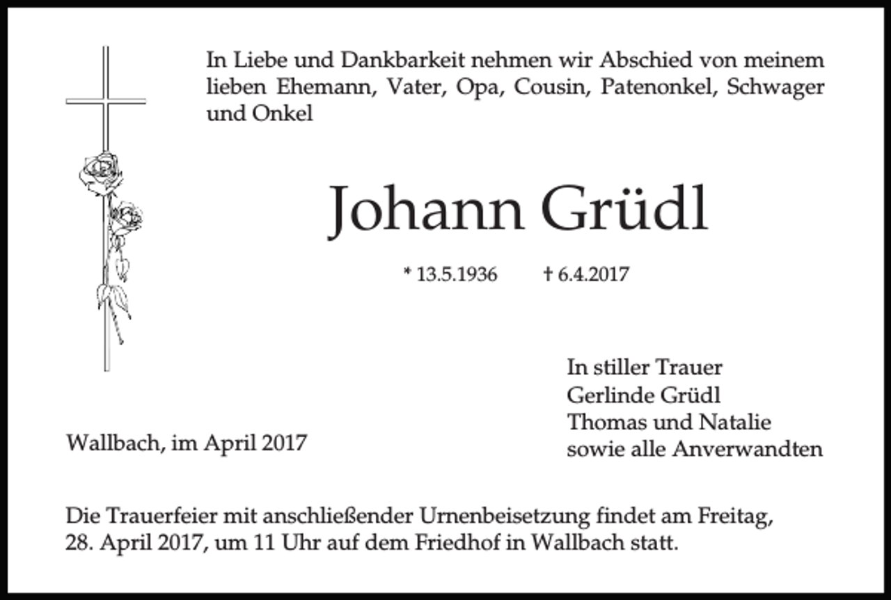 <p>In Liebe und Dankbarkeit nehmen wir Abschied von meinem<br />lieben Ehemann, Vater, Opa, Cousin, Patenonkel, Schwager<br />und Onkel</p><p>Johann Grüdl<br />* 13.5.1936</p><p>Wallbach, im April 2017</p><p>† 6.4.2017</p><p>In stiller Trauer<br />Gerlinde Grüdl<br />Thomas und Natalie<br />sowie alle Anverwandten</p><p>Die Trauerfeier mit anschließender Urnenbeisetzung findet am Freitag,<br />28. April 2017, um 11 Uhr auf dem Friedhof in Wallbach statt.</p>
