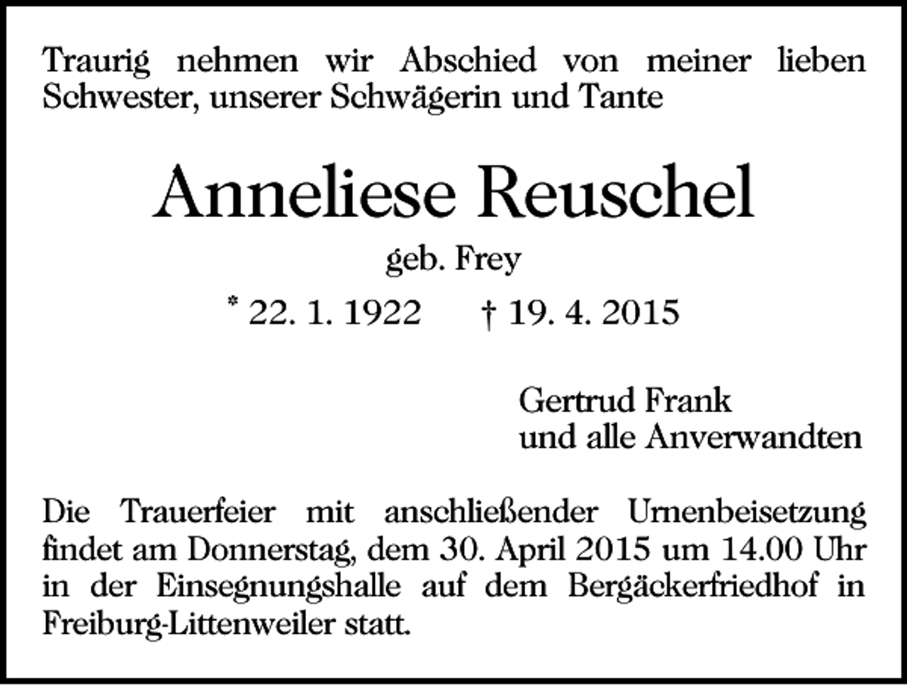 <p>Traurig nehmen wir Abschied von meiner lieben<br />Schwester, unserer Schwägerin und Tante</p><p>Anneliese Reuschel<br />geb. Frey<br />* 22. 1. 1922</p><p>† 19. 4. 2015<br />Gertrud Frank<br />und alle Anverwandten</p><p>Die Trauerfeier mit anschließender Urnenbeisetzung<br />findet am Donnerstag, dem 30. April 2015 um 14.00 Uhr<br />in der Einsegnungshalle auf dem Bergäckerfriedhof in<br />Freiburg-Littenweiler statt.</p>