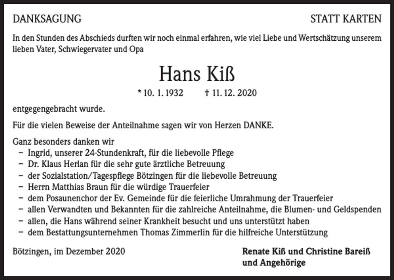 <p>DANKSAGUNG</p><p>STATT KARTEN</p><p>In den Stunden des Abschieds durften wir noch einmal erfahren, wie viel Liebe und Wertschätzung unserem<br />lieben Vater, Schwiegervater und Opa</p><p>Hans Kiß<br />* 10. 1. 1932 † 11. 12. 2020<br />entgegengebracht wurde.<br />Für die vielen Beweise der Anteilnahme sagen wir von Herzen DANKE.<br />Ganz besonders danken wir<br />– Ingrid, unserer 24-Stundenkraft, für die liebevolle Pflege<br />– Dr. Klaus Herlan für die sehr gute ärztliche Betreuung<br />– der Sozialstation/Tagespflege Bötzingen für die liebevolle Betreuung<br />– Herrn Matthias Braun für die würdige Trauerfeier<br />– dem Posaunenchor der Ev. Gemeinde für die feierliche Umrahmung der Trauerfeier<br />– allen Verwandten und Bekannten für die zahlreiche Anteilnahme, die Blumen- und Geldspenden<br />– allen, die Hans während seiner Krankheit besucht und uns unterstützt haben<br />– dem Bestattungsunternehmen Thomas Zimmerlin für die hilfreiche Unterstützung<br />Bötzingen, im Dezember 2020 Renate Kiß und Christine Bareiß<br />und Angehörige</p>