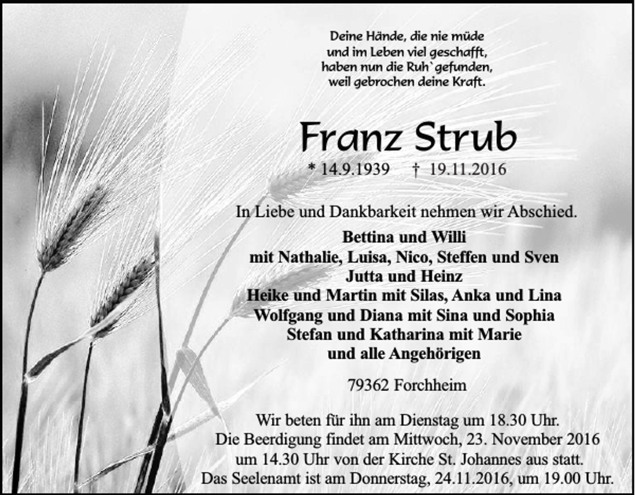 <p>Deine Hände, die nie müde<br />und im Leben viel geschafft,<br />haben nun die Ruh`gefunden,<br />weil gebrochen deine Kraft.</p><p>Franz Strub<br />* 14.9.1939</p><p>† 19.11.2016</p><p>In Liebe und Dankbarkeit nehmen wir Abschied.<br />Bettina und Willi<br />mit Nathalie, Luisa, Nico, Steffen und Sven<br />Jutta und Heinz<br />Heike und Martin mit Silas, Anka und Lina<br />Wolfgang und Diana mit Sina und Sophia<br />Stefan und Katharina mit Marie<br />und alle Angehörigen<br />79362 Forchheim<br />Wir beten für ihn am Dienstag um 18.30 Uhr.<br />Die Beerdigung findet am Mittwoch, 23. November 2016<br />um 14.30 Uhr von der Kirche St. Johannes aus statt.<br />Das Seelenamt ist am Donnerstag, 24.11.2016, um 19.00 Uhr.</p>