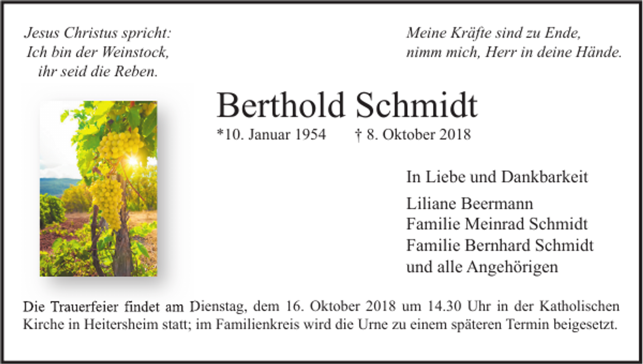 <p>Jesus Christus spricht:<br />Ich bin der Weinstock,<br />ihr seid die Reben.</p><p>Meine Kräfte sind zu Ende,<br />nimm mich, Herr in deine Hände.</p><p>Berthold Schmidt<br />*10. Januar 1954</p><p>† 8. Oktober 2018</p><p>In Liebe und Dankbarkeit<br />Liliane Beermann<br />Familie Meinrad Schmidt<br />Familie Bernhard Schmidt<br />und alle Angehörigen<br />Die Trauerfeier findet am Dienstag, dem 16. Oktober 2018 um 14.30 Uhr in der Katholischen<br />Kirche in Heitersheim statt; im Familienkreis wird die Urne zu einem späteren Termin beigesetzt.</p>