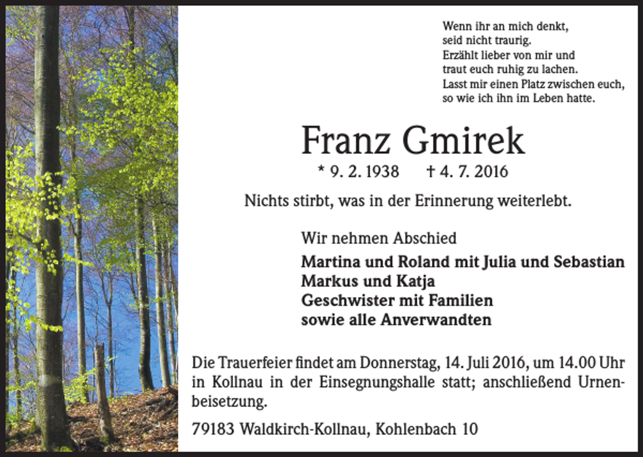 <p>Wenn ihr an mich denkt,<br />seid nicht traurig.<br />Erzählt lieber von mir und<br />traut euch ruhig zu lachen.<br />Lasst mir einen Platz zwischen euch,<br />so wie ich ihn im Leben hatte.</p><p>Franz Gmirek<br />* 9. 2. 1938 † 4. 7. 2016</p><p>Nichts stirbt, was in der Erinnerung weiterlebt.<br />Wir nehmen Abschied<br />Martina und Roland mit Julia und Sebastian<br />Markus und Katja<br />Geschwister mit Familien<br />sowie alle Anverwandten<br />Die Trauerfeier findet am Donnerstag, 14. Juli 2016, um 14.00 Uhr<br />in Kollnau in der Einsegnungshalle statt; anschließend Urnen­<br />beisetzung.<br />79183 Waldkirch-Kollnau, Kohlenbach 10</p>