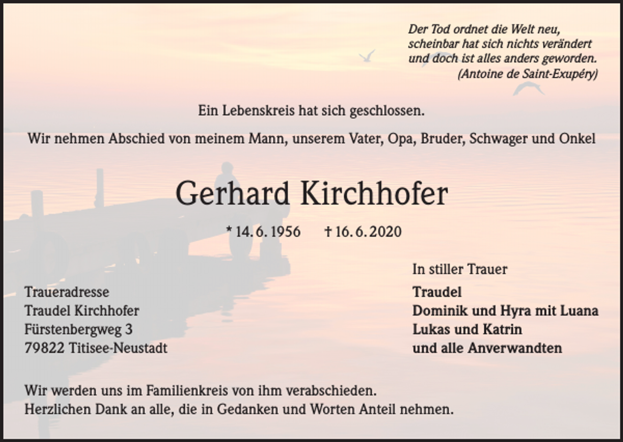 <p>Der Tod ordnet die Welt neu,<br />scheinbar hat sich nichts verändert<br />und doch ist alles anders geworden.</p><p>(Antoine de Saint-Exupéry)</p><p>Ein Lebenskreis hat sich geschlossen.<br />Wir nehmen Abschied von meinem Mann, unserem Vater, Opa, Bruder, Schwager und Onkel</p><p>Gerhard Kirchhofer<br />* 14. 6. 1956</p><p>Traueradresse<br />Traudel Kirchhofer<br />Fürstenbergweg 3<br />79822 Titisee-Neustadt</p><p>† 16. 6. 2020<br />In stiller Trauer<br />Traudel<br />Dominik und Hyra mit Luana<br />Lukas und Katrin<br />und alle Anverwandten</p><p>Wir werden uns im Familienkreis von ihm verabschieden.<br />Herzlichen Dank an alle, die in Gedanken und Worten Anteil nehmen.</p>