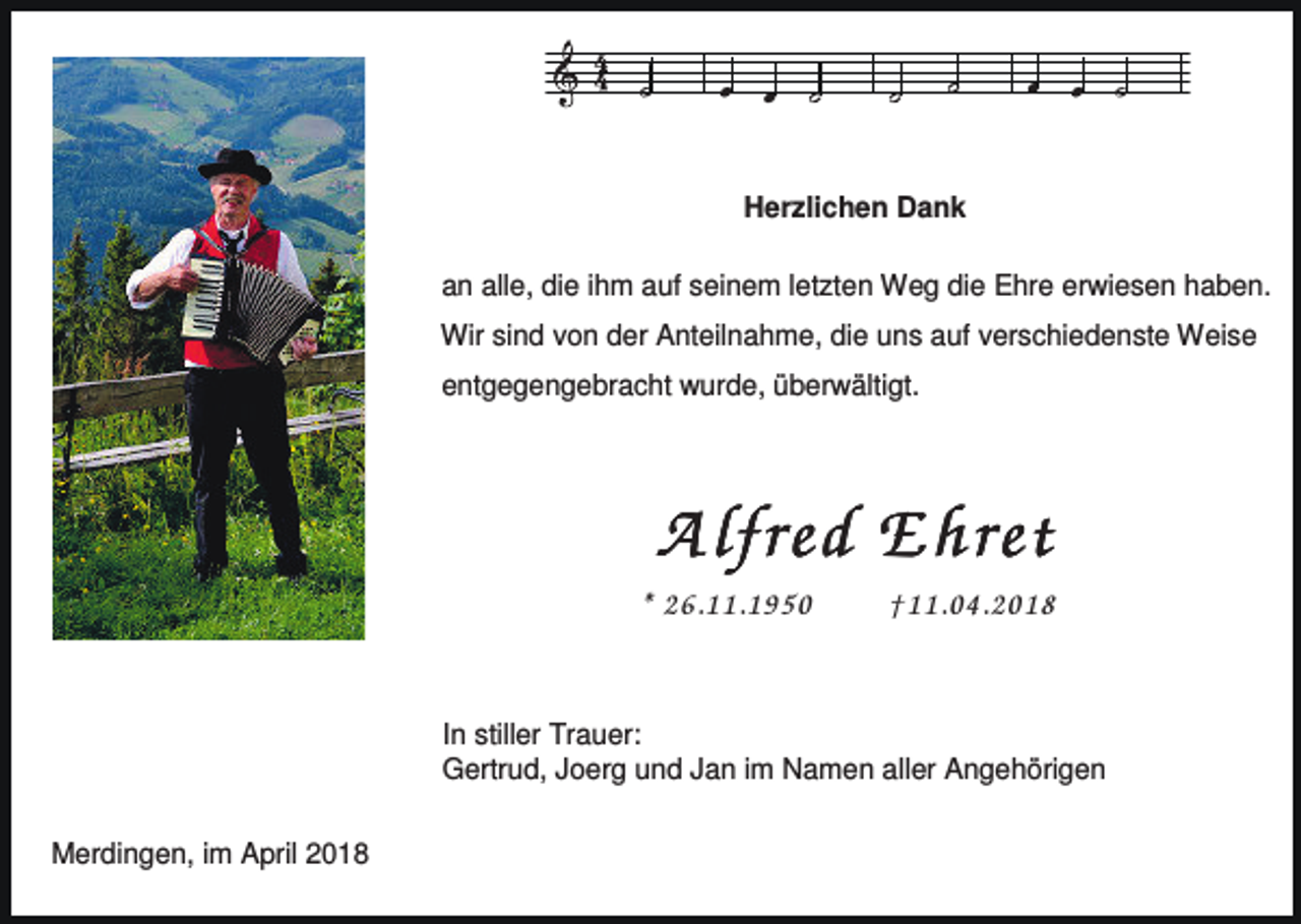 <p>Herzlichen Dank<br />an alle, die ihm auf seinem letzten Weg die Ehre erwiesen haben.<br />Wir sind von der Anteilnahme, die uns auf verschiedenste Weise<br />entgegengebracht wurde, überwältigt.</p><p>A lfred Ehret<br />* 26.11.1950</p><p>†11.04.2018</p><p>In stiller Trauer:<br />Gertrud, Joerg und Jan im Namen aller Angehörigen<br />Merdingen, im April 2018</p>