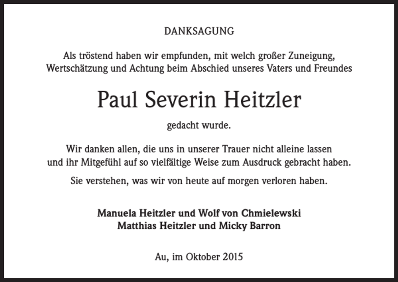 <p>DANKSAGUNG<br />Als tröstend haben wir empfunden, mit welch großer Zuneigung,<br />Wertschätzung und Achtung beim Abschied unseres Vaters und Freundes</p><p>Paul Severin Heitzler<br />gedacht wurde.<br />Wir danken allen, die uns in unserer Trauer nicht alleine lassen<br />und ihr Mitgefühl auf so vielfältige Weise zum Ausdruck gebracht haben.<br />Sie verstehen, was wir von heute auf morgen verloren haben.<br />Manuela Heitzler und Wolf von Chmielewski<br />Matthias Heitzler und Micky Barron<br />Au, im Oktober 2015</p>
