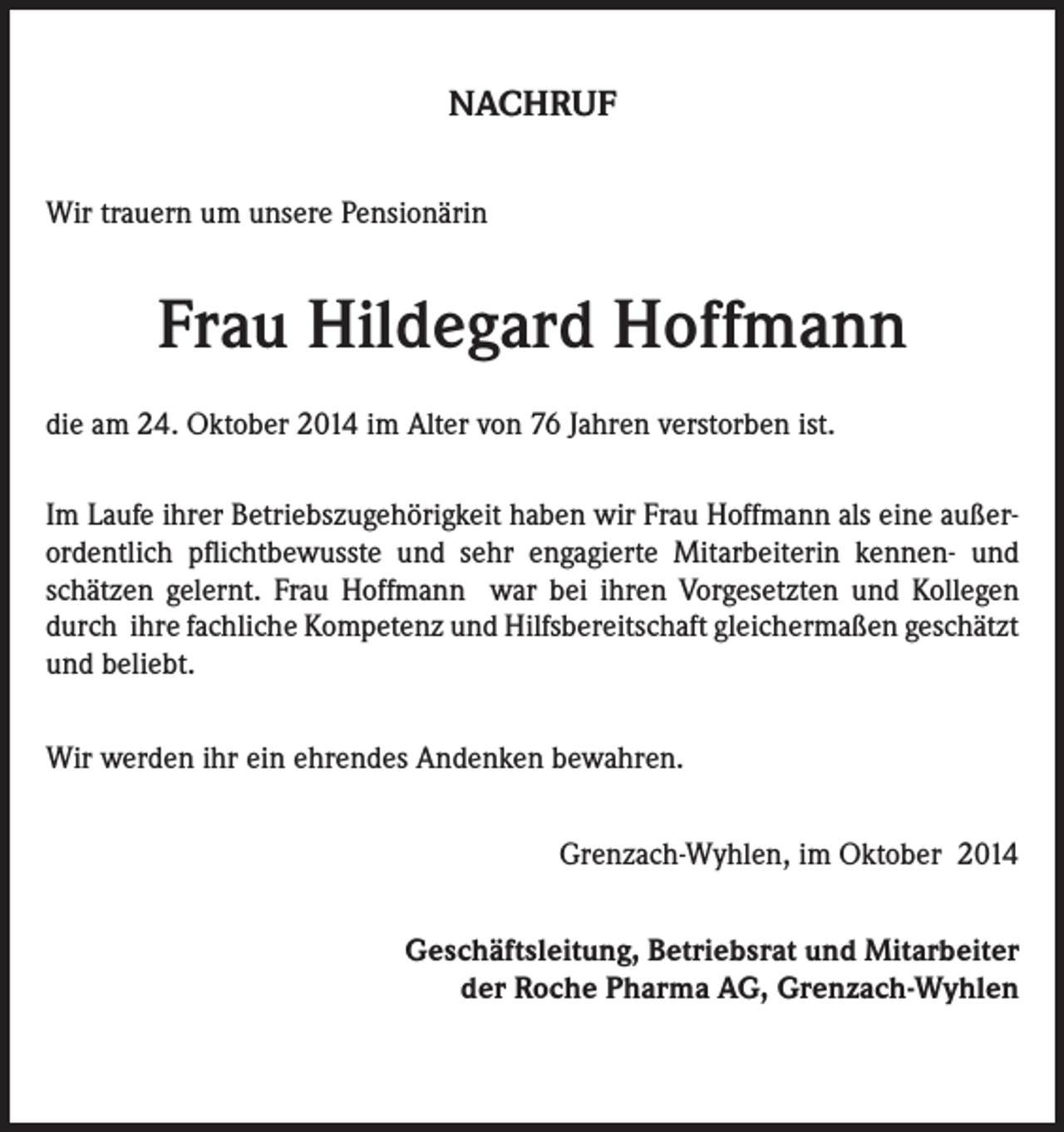 <p>NACHRUF<br />Wir trauern um unsere Pensionärin</p><p>Frau Hildegard Hoffmann<br />die am 24. Oktober 2014 im Alter von 76 Jahren verstorben ist.<br />Im Laufe ihrer Betriebszugehörigkeit haben wir Frau Hoffmann als eine außerordentlich pflichtbewusste und sehr engagierte Mitarbeiterin kennen- und<br />schätzen gelernt. Frau Hoffmann war bei ihren Vorgesetzten und Kollegen<br />durch ihre fachliche Kompetenz und Hilfsbereitschaft gleichermaßen geschätzt<br />und beliebt.<br />Wir werden ihr ein ehrendes Andenken bewahren.<br />Grenzach-Wyhlen, im Oktober 2014<br />Geschäftsleitung, Betriebsrat und Mitarbeiter<br />der Roche Pharma AG, Grenzach-Wyhlen</p>