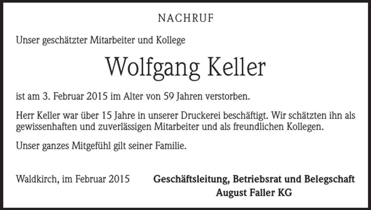 <p>NACHRUF<br />Unser geschätzter Mitarbeiter und Kollege</p><p>Wolfgang Keller<br />ist am 3. Februar 2015 im Alter von 59 Jahren verstorben.<br />Herr Keller war über 15 Jahre in unserer Druckerei beschäftigt. Wir schätzten ihn als<br />gewissenhaften und zuverlässigen Mitarbeiter und als freundlichen Kollegen.<br />Unser ganzes Mitgefühl gilt seiner Familie.<br />Waldkirch, im Februar 2015</p><p>Geschäftsleitung, Betriebsrat und Belegschaft<br />August Faller KG</p>