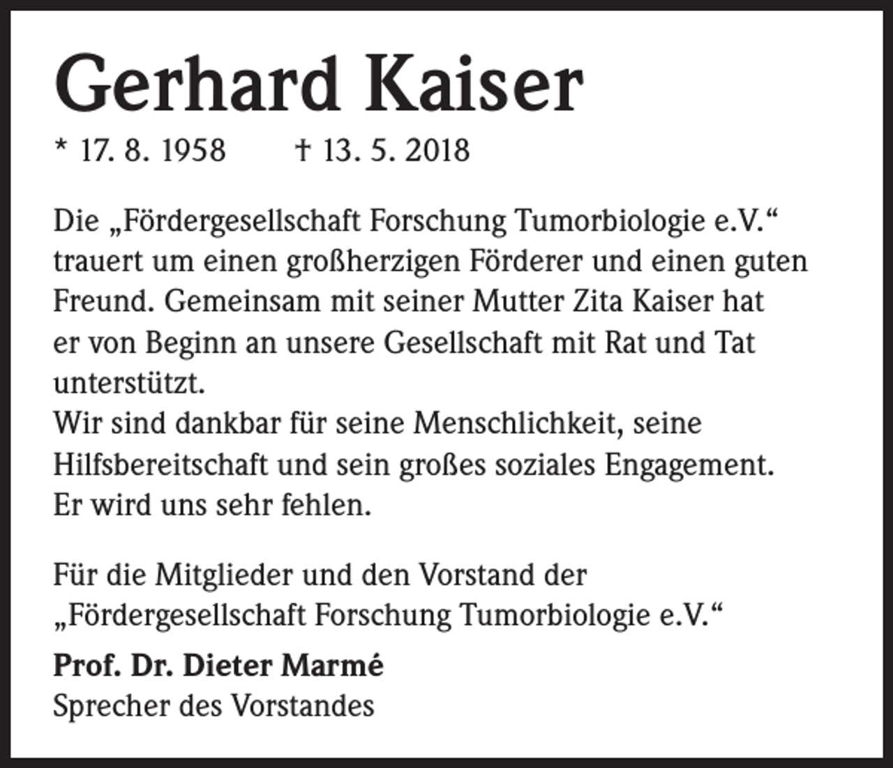 <p>Gerhard Kaiser<br />* 17. 8. 1958 † 13. 5. 2018</p><p>Die „Fördergesellschaft Forschung Tumorbiologie e.V.“<br />trauert um einen großherzigen Förderer und einen guten<br />Freund. Gemeinsam mit seiner Mutter Zita Kaiser hat<br />er von Beginn an unsere Gesellschaft mit Rat und Tat<br />unterstützt.<br />Wir sind dankbar für seine Menschlichkeit, seine<br />Hilfsbereitschaft und sein großes soziales Engagement.<br />Er wird uns sehr fehlen.<br />Für die Mitglieder und den Vorstand der<br />„Fördergesellschaft Forschung Tumorbiologie e.V.“<br />Prof. Dr. Dieter Marmé<br />Sprecher des Vorstandes</p>