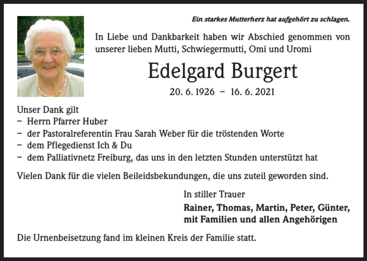 <p>Ein starkes Mutterherz hat aufgehört zu schlagen.</p><p>In Liebe und Dankbarkeit haben wir Abschied genommen von<br />unserer lieben Mutti, Schwiegermutti, Omi und Uromi</p><p>Edelgard Burgert<br />20. 6. 1926 – 16. 6. 2021<br />Unser Dank gilt<br />– Herrn Pfarrer Huber<br />– der Pastoralreferentin Frau Sarah Weber für die tröstenden Worte<br />– dem Pflegedienst Ich &amp; Du<br />– dem Palliativnetz Freiburg, das uns in den letzten Stunden unterstützt hat<br />Vielen Dank für die vielen Beileidsbekundungen, die uns zuteil geworden sind.<br />In stiller Trauer<br />Rainer, Thomas, Martin, Peter, Günter,<br />mit Familien und allen Angehörigen<br />Die Urnenbeisetzung fand im kleinen Kreis der Familie statt.</p>