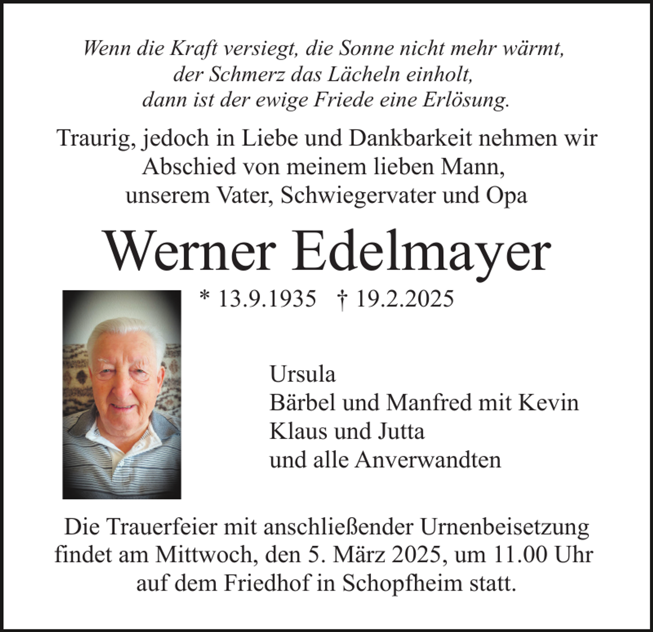 <p>Wenn die Kraft versiegt, die Sonne nicht mehr wärmt,<br />der Schmerz das Lächeln einholt,<br />dann ist der ewige Friede eine Erlösung.</p><p>Traurig, jedoch in Liebe und Dankbarkeit nehmen wir<br />Abschied von meinem lieben Mann,<br />unserem Vater, Schwiegervater und Opa</p><p>Werner Edelmayer<br />* 13.9.1935 † 19.2.2025</p><p>Ursula<br />Bärbel und Manfred mit Kevin<br />Klaus und Jutta<br />und alle Anverwandten<br />Die Trauerfeier mit anschließender Urnenbeisetzung<br />findet am Mittwoch, den 5. März 2025, um 11.00 Uhr<br />auf dem Friedhof in Schopfheim statt.</p>