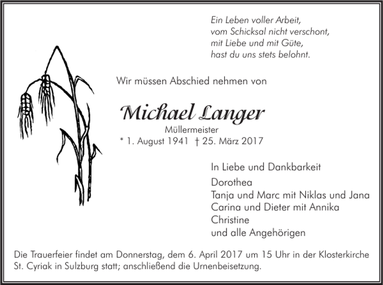 <p>Ein Leben voller Arbeit,<br />vom Schicksal nicht verschont,<br />mit Liebe und mit Güte,<br />hast du uns stets belohnt.</p><p>Wir müssen Abschied nehmen von</p><p>Michael Langer<br />Müllermeister<br />* 1. August 1941 † 25. März 2017</p><p>In Liebe und Dankbarkeit<br />Dorothea<br />Tanja und Marc mit Niklas und Jana<br />Carina und Dieter mit Annika<br />Christine<br />und alle Angehörigen<br />Die Trauerfeier findet am Donnerstag, dem 6. April 2017 um 15 Uhr in der Klosterkirche<br />St. Cyriak in Sulzburg statt; anschließend die Urnenbeisetzung.</p>