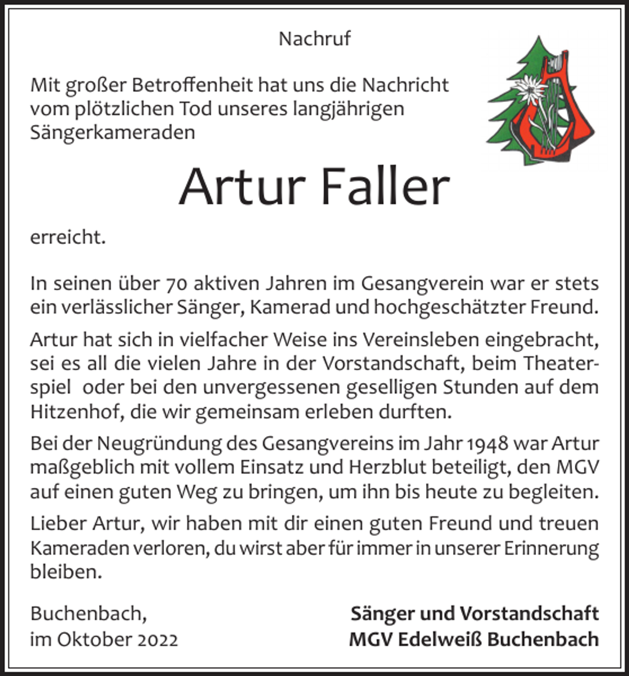 <p>Nachruf<br />Mit großer Betroffenheit hat uns die Nachricht<br />vom plötzlichen Tod unseres langjährigen<br />Sängerkameraden</p><p>Artur Faller<br />erreicht.<br />In seinen über 70 aktiven Jahren im Gesangverein war er stets<br />ein verlässlicher Sänger, Kamerad und hochgeschätzter Freund.<br />Artur hat sich in vielfacher Weise ins Vereinsleben eingebracht,<br />sei es all die vielen Jahre in der Vorstandschaft, beim Theaterspiel oder bei den unvergessenen geselligen Stunden auf dem<br />Hitzenhof, die wir gemeinsam erleben durften.<br />Bei der Neugründung des Gesangvereins im Jahr 1948 war Artur<br />maßgeblich mit vollem Einsatz und Herzblut beteiligt, den MGV<br />auf einen guten Weg zu bringen, um ihn bis heute zu begleiten.<br />Lieber Artur, wir haben mit dir einen guten Freund und treuen<br />Kameraden verloren, du wirst aber für immer in unserer Erinnerung<br />bleiben.<br />Buchenbach,<br />im Oktober 2022</p><p>Sänger und Vorstandschaft<br />MGV Edelweiß Buchenbach</p>