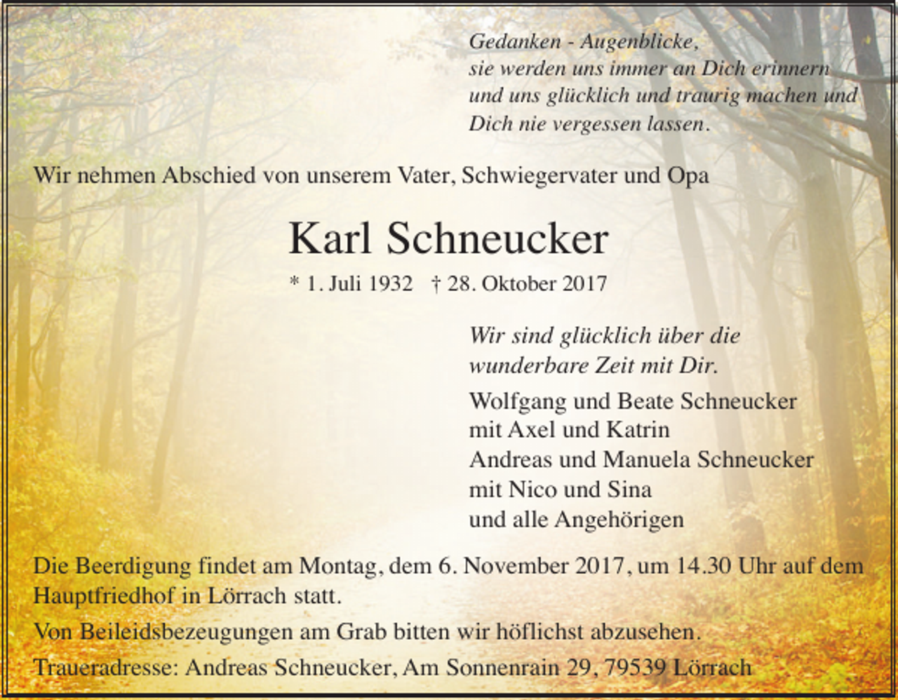 <p>Gedanken - Augenblicke,<br />sie werden uns immer an Dich erinnern<br />und uns glücklich und traurig machen und<br />Dich nie vergessen lassen.</p><p>Wir nehmen Abschied von unserem Vater, Schwiegervater und Opa</p><p>Karl Schneucker<br />* 1. Juli 1932 † 28. Oktober 2017</p><p>Wir sind glücklich über die<br />wunderbare Zeit mit Dir.<br />Wolfgang und Beate Schneucker<br />mit Axel und Katrin<br />Andreas und Manuela Schneucker<br />mit Nico und Sina<br />und alle Angehörigen<br />Die Beerdigung findet am Montag, dem 6. November 2017, um 14.30 Uhr auf dem<br />Hauptfriedhof in Lörrach statt.<br />Von Beileidsbezeugungen am Grab bitten wir höflichst abzusehen.<br />Traueradresse: Andreas Schneucker, Am Sonnenrain 29, 79539 Lörrach</p>