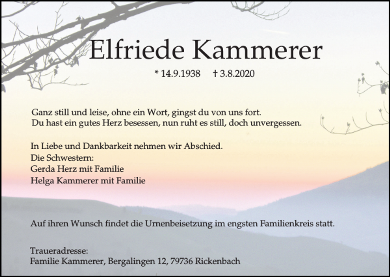 <p>Elfriede Kammerer<br />* 14.9.1938</p><p>† 3.8.2020</p><p>Ganz still und leise, ohne ein Wort, gingst du von uns fort.<br />Du hast ein gutes Herz besessen, nun ruht es still, doch unvergessen.<br />In Liebe und Dankbarkeit nehmen wir Abschied.<br />Die Schwestern:<br />Gerda Herz mit Familie<br />Helga Kammerer mit Familie</p><p>Auf ihren Wunsch findet die Urnenbeisetzung im engsten Familienkreis statt.<br />Traueradresse:<br />Familie Kammerer, Bergalingen 12, 79736 Rickenbach</p>