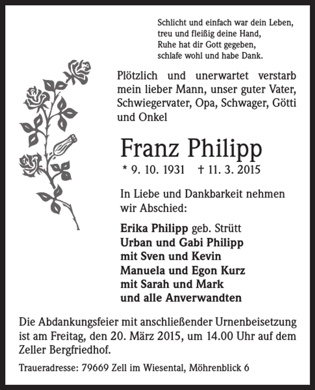 <p>Schlicht und einfach war dein Leben,<br />treu und fleißig deine Hand,<br />Ruhe hat dir Gott gegeben,<br />schlafe wohl und habe Dank.</p><p>Plötzlich und unerwartet verstarb<br />mein lieber Mann, unser guter Vater,<br />Schwiegervater, Opa, Schwager, Götti<br />und Onkel</p><p>Franz Philipp<br />* 9. 10. 1931 † 11. 3. 2015</p><p>In Liebe und Dankbarkeit nehmen<br />wir Abschied:<br />Erika Philipp geb. Strütt<br />Urban und Gabi Philipp<br />mit Sven und Kevin<br />Manuela und Egon Kurz<br />mit Sarah und Mark<br />und alle Anverwandten<br />Die Abdankungsfeier mit anschließender Urnenbeisetzung<br />ist am Freitag, den 20. März 2015, um 14.00 Uhr auf dem<br />Zeller Bergfriedhof.<br />Traueradresse: 79669 Zell im Wiesental, Möhrenblick 6</p>