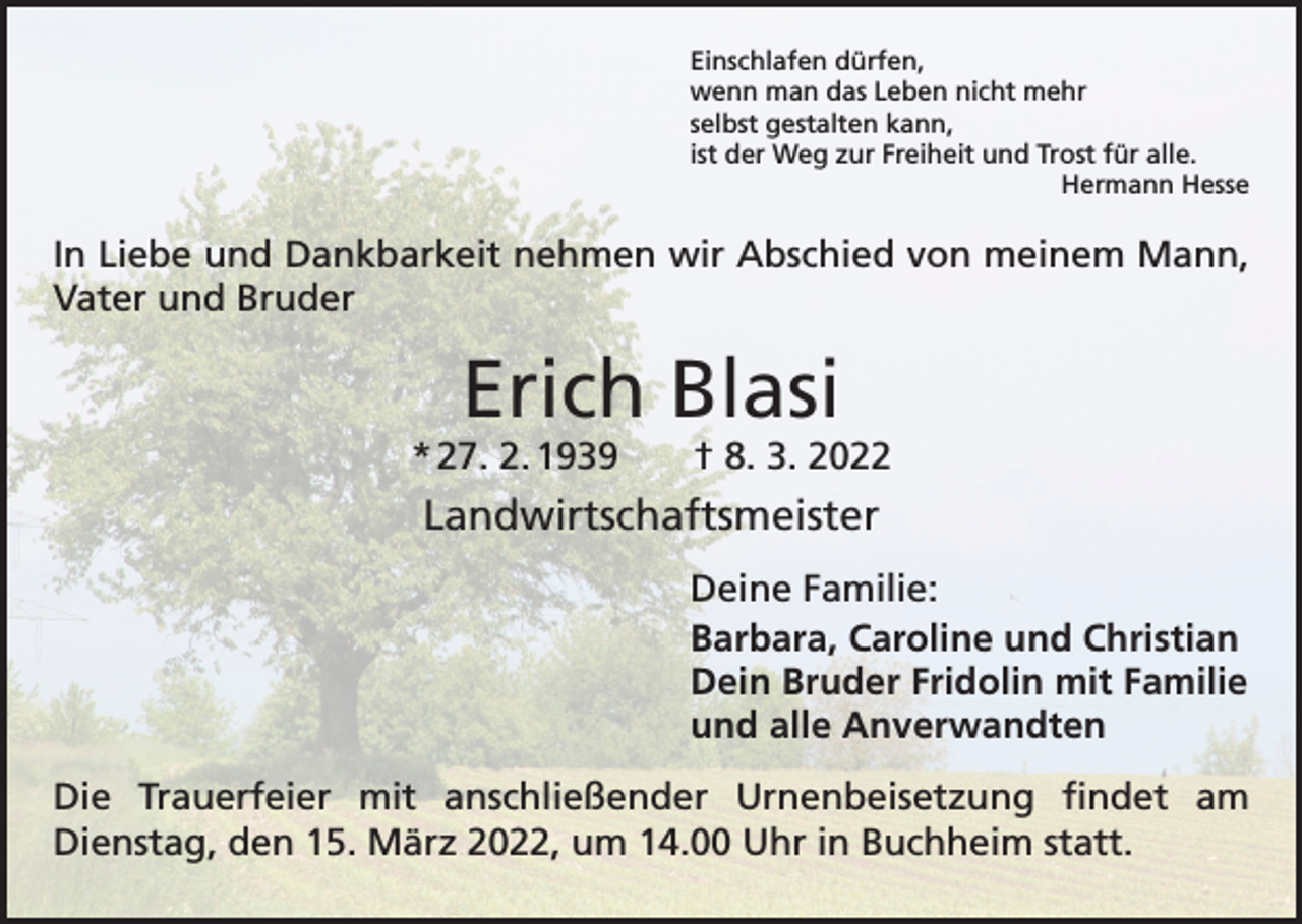 <p>Einschlafen dürfen,<br />wenn man das Leben nicht mehr<br />selbst gestalten kann,<br />ist der Weg zur Freiheit und Trost für alle.</p><p>Hermann Hesse</p><p>In Liebe und Dankbarkeit nehmen wir Abschied von meinem Mann,<br />Vater und Bruder</p><p>Erich Blasi<br />* 27. 2. 1939 † 8. 3. 2022</p><p>Landwirtschaftsmeister<br />Deine Familie:<br />Barbara, Caroline und Christian<br />Dein Bruder Fridolin mit Familie<br />und alle Anverwandten<br />Die Trauerfeier mit anschließender Urnenbeisetzung findet am<br />­Dienstag, den 15. März 2022, um 14.00 Uhr in Buchheim statt.</p>