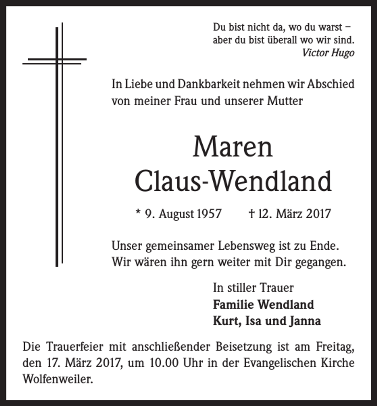<p>Du bist nicht da, wo du warst –<br />aber du bist überall wo wir sind.</p><p>Victor Hugo</p><p>In Liebe und Dankbarkeit nehmen wir Abschied<br />von meiner Frau und unserer Mutter</p><p>Maren<br />Claus-Wendland<br />* 9. August 1957 † l2. März 2017<br />Unser gemeinsamer Lebensweg ist zu Ende.<br />Wir wären ihn gern weiter mit Dir gegangen.<br />In stiller Trauer<br />Familie Wendland<br />Kurt, Isa und Janna<br />Die Trauerfeier mit anschließender Beisetzung ist am ­Freitag,<br />den 17. März 2017, um 10.00 Uhr in der Evan­ge­lischen Kirche<br />Wolfenweiler.</p>