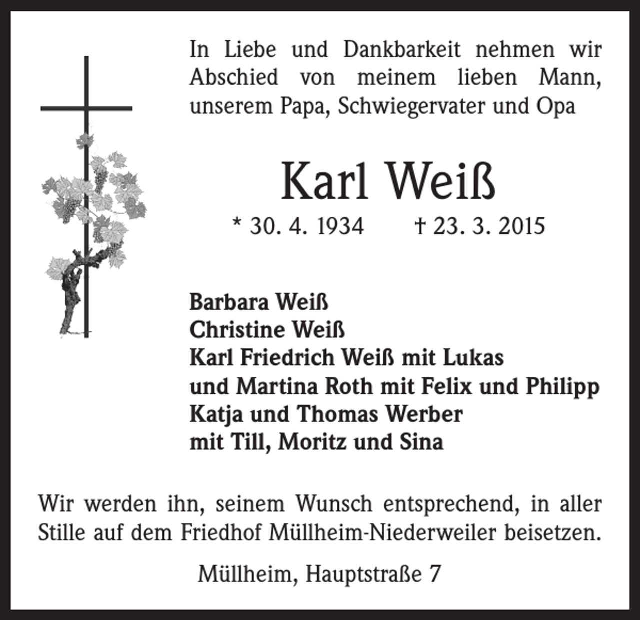 <p>In Liebe und Dankbarkeit nehmen wir<br />Abschied von meinem lieben Mann,<br />­unserem Papa, Schwiegervater und Opa</p><p>Karl Weiß</p><p>* 30. 4. 1934 † 23. 3. 2015<br />Barbara Weiß<br />Christine Weiß<br />Karl Friedrich Weiß mit Lukas<br />und Martina Roth mit Felix und Philipp<br />Katja und Thomas Werber<br />mit Till, Moritz und Sina<br />Wir werden ihn, seinem Wunsch entsprechend, in aller<br />Stille auf dem Friedhof Müllheim-Niederweiler beisetzen.<br />Müllheim, Hauptstraße 7</p>