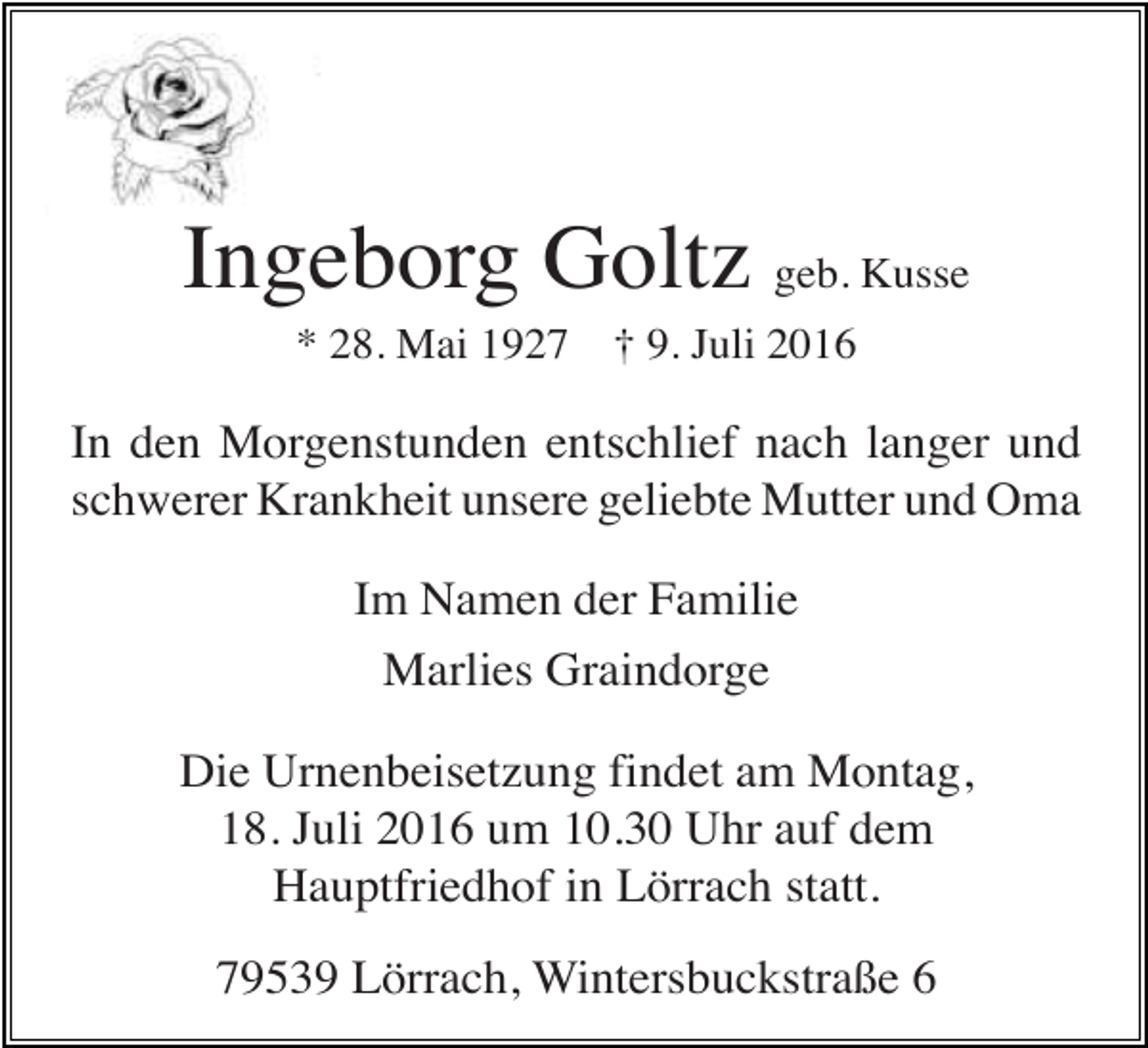 <p>Ingeborg Goltz geb. Kusse<br />* 28. Mai 1927</p><p>† 9. Juli 2016</p><p>In den Morgenstunden entschlief nach langer und<br />schwerer Krankheit unsere geliebte Mutter und Oma<br />Im Namen der Familie<br />Marlies Graindorge<br />Die Urnenbeisetzung findet am Montag,<br />18. Juli 2016 um 10.30 Uhr auf dem<br />Hauptfriedhof in Lörrach statt.<br />79539 Lörrach, Wintersbuckstraße 6</p>