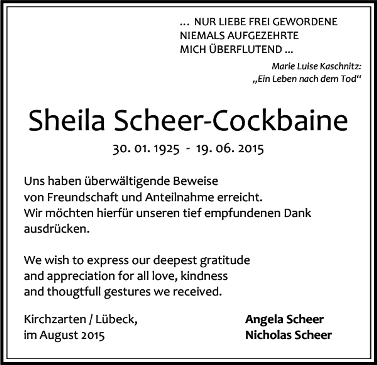 <p>… NUR LIEBE FREI GEWORDENE<br />NIEMALS AUFGEZEHRTE<br />MICH ÜBERFLUTEND ...<br />Marie Luise Kaschnitz:<br />„Ein Leben nach dem Tod“</p><p>Sheila Scheer-Cockbaine<br />30. 01. 1925 - 19. 06. 2015</p><p>Uns haben überwältigende Beweise<br />von Freundschaft und Anteilnahme erreicht.<br />Wir möchten hierfür unseren tief empfundenen Dank<br />ausdrücken.<br />We wish to express our deepest gratitude<br />and appreciation for all love, kindness<br />and thougtfull gestures we received.<br />Kirchzarten / Lübeck,<br />im August 2015</p><p>Angela Scheer<br />Nicholas Scheer</p>