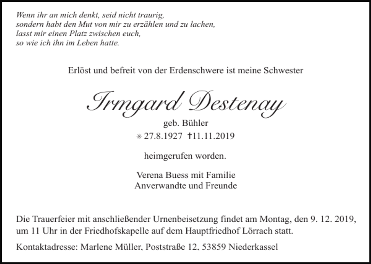 <p>Wenn ihr an mich denkt, seid nicht traurig,<br />sondern habt den Mut von mir zu erzählen und zu lachen,<br />lasst mir einen Platz zwischen euch,<br />so wie ich ihn im Leben hatte.</p><p>Erlöst und befreit von der Erdenschwere ist meine Schwester</p><p>Irmgard Destenay<br />geb. Bühler<br />✳ 27.8.1927 ✝11.11.2019<br />heimgerufen worden.<br />Verena Buess mit Familie<br />Anverwandte und Freunde</p><p>Die Trauerfeier mit anschließender Urnenbeisetzung findet am Montag, den 9. 12. 2019,<br />um 11 Uhr in der Friedhofskapelle auf dem Hauptfriedhof Lörrach statt.<br />Kontaktadresse: Marlene Müller, Poststraße 12, 53859 Niederkassel</p>